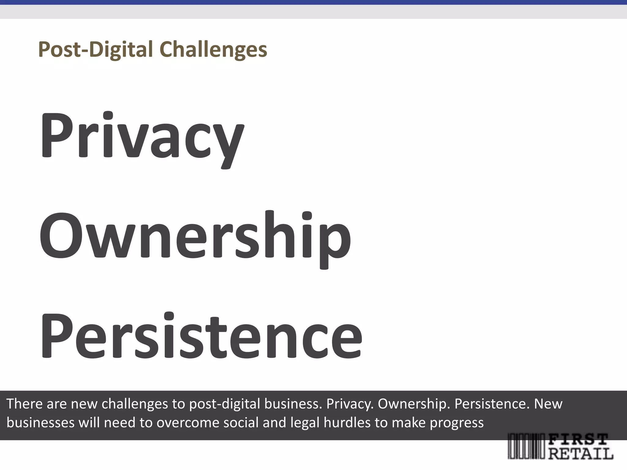 Post-Digital Challenges



    Privacy
    Ownership
    Persistence
There are new challenges to post-digital business. Privacy. Ownership. Persistence. New
businesses will need to overcome social and legal hurdles to make progress
 