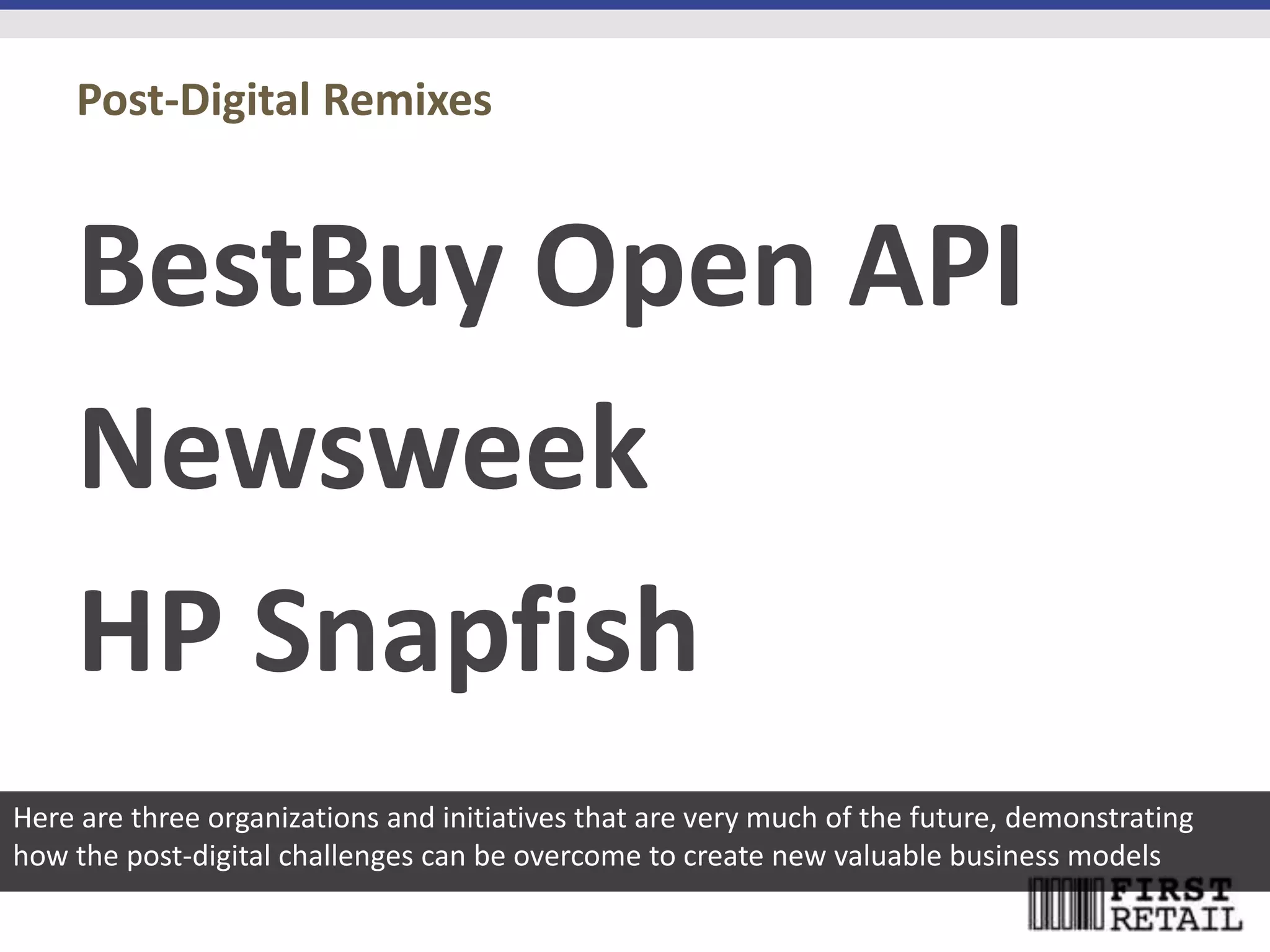 Post-Digital Remixes


    BestBuy Open API
    Newsweek
    HP Snapfish
Here are three organizations and initiatives that are very much of the future, demonstrating
how the post-digital challenges can be overcome to create new valuable business models
 