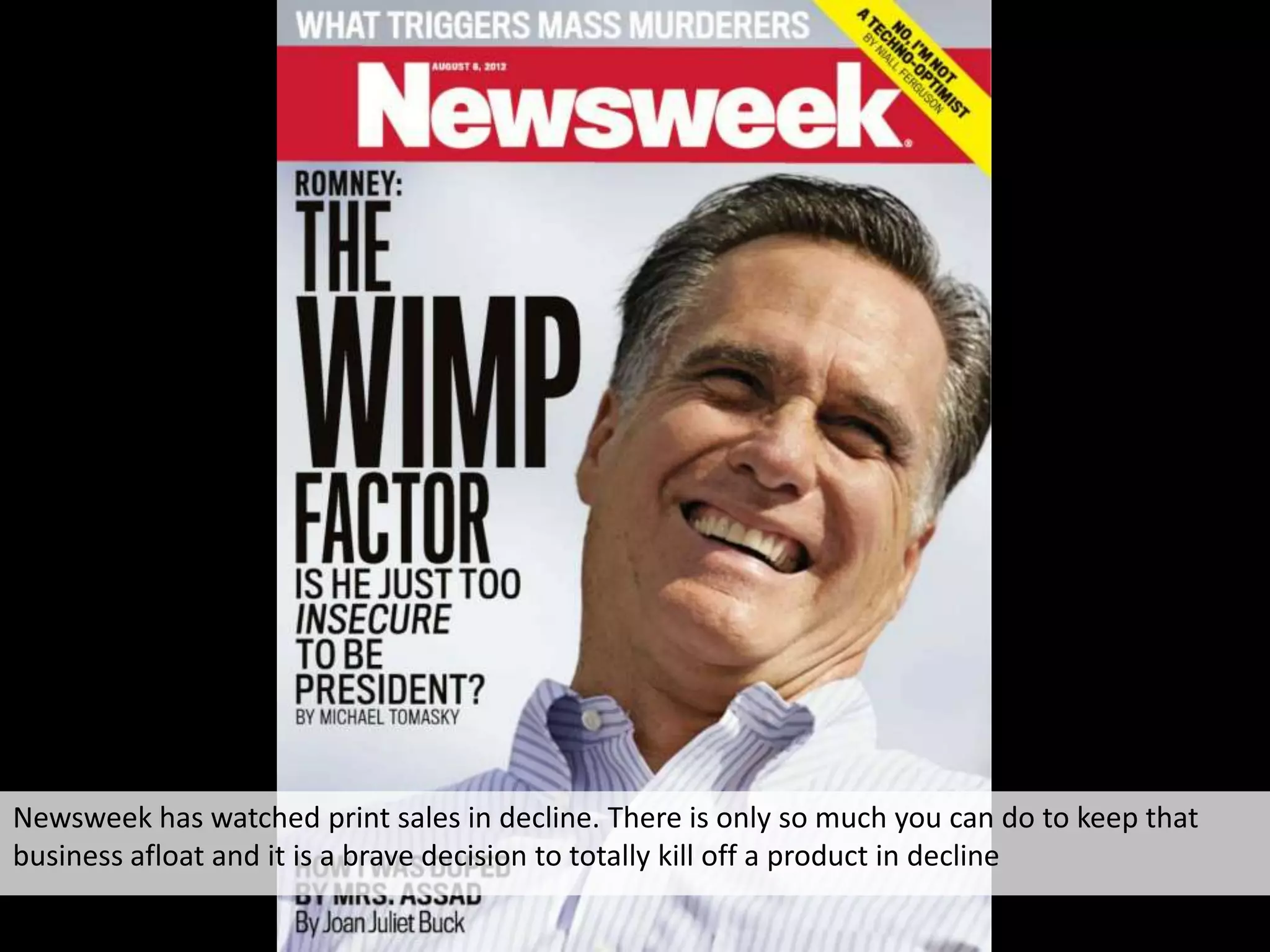 Newsweek has watched print sales in decline. There is only so much you can do to keep that
business afloat and it is a brave decision to totally kill off a product in decline
 