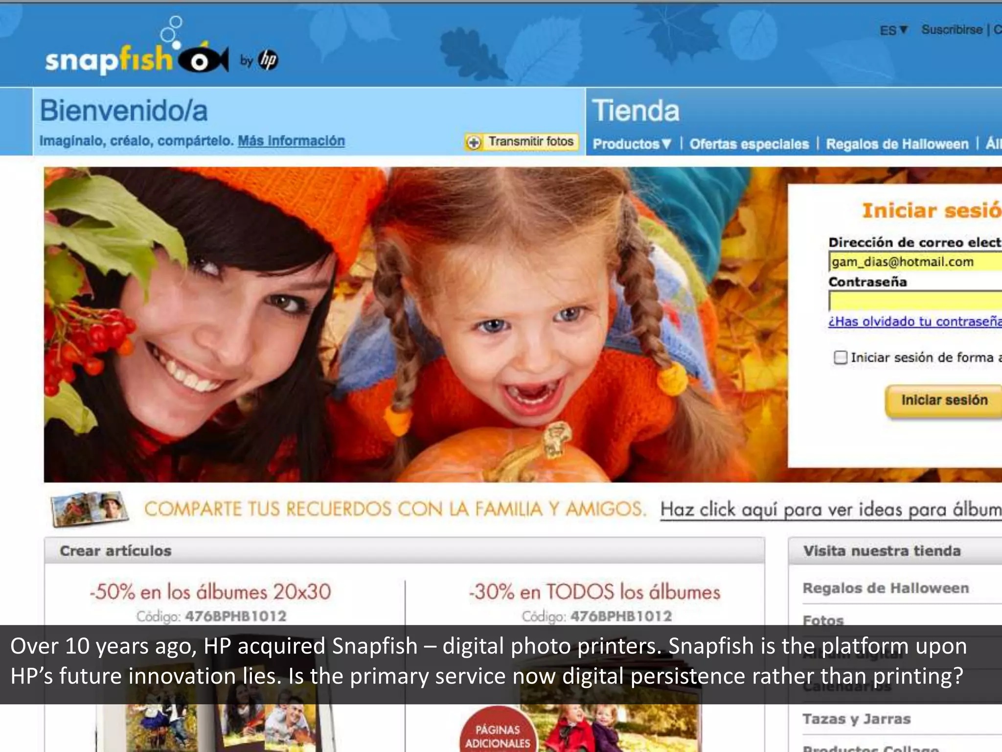 Over 10 years ago, HP acquired Snapfish – digital photo printers. Snapfish is the platform upon
HP’s future innovation lies. Is the primary service now digital persistence rather than printing?
 