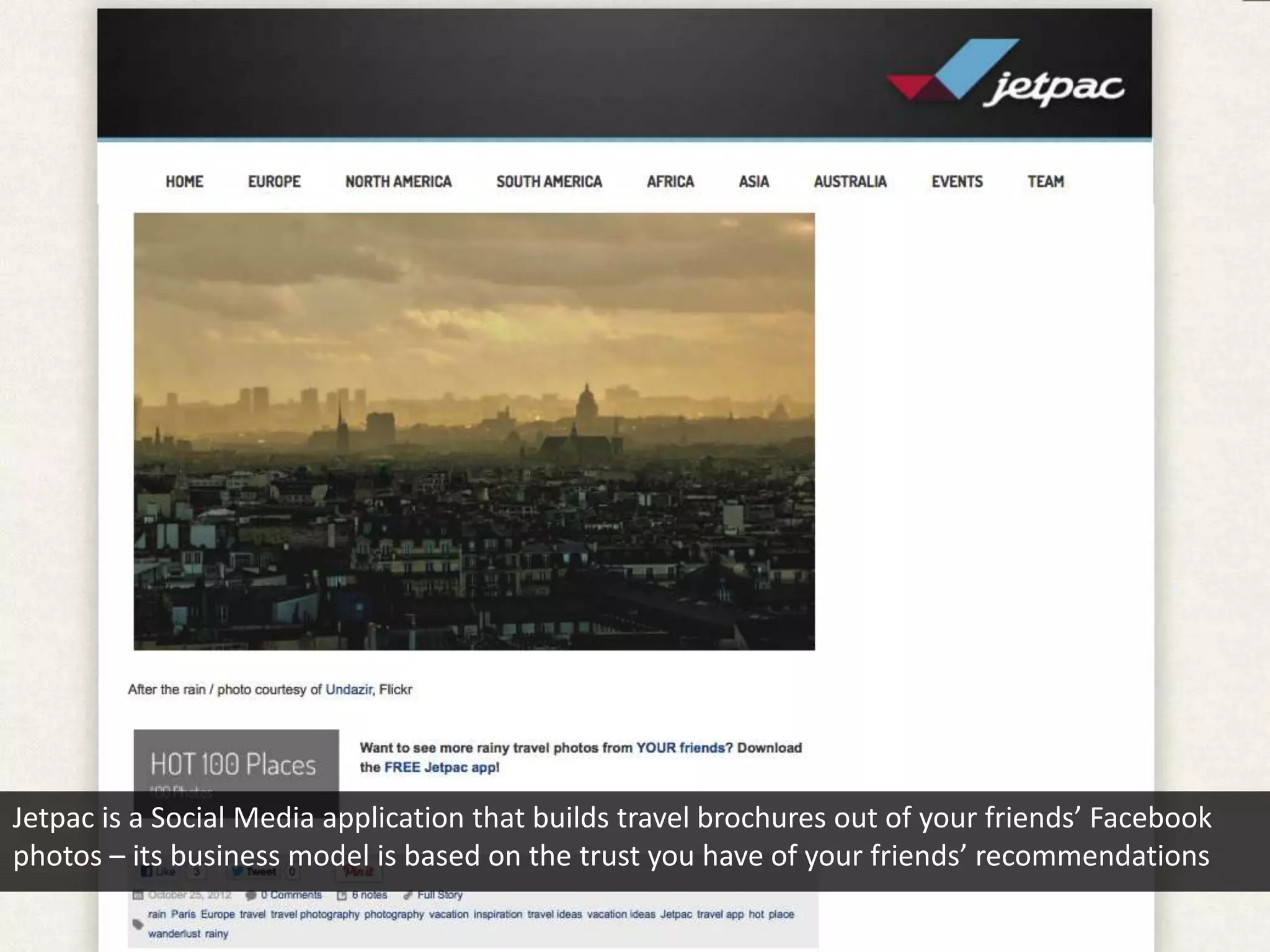 Jetpac is a Social Media application that builds travel brochures out of your friends’ Facebook
photos – its business model is based on the trust you have of your friends’ recommendations
 
