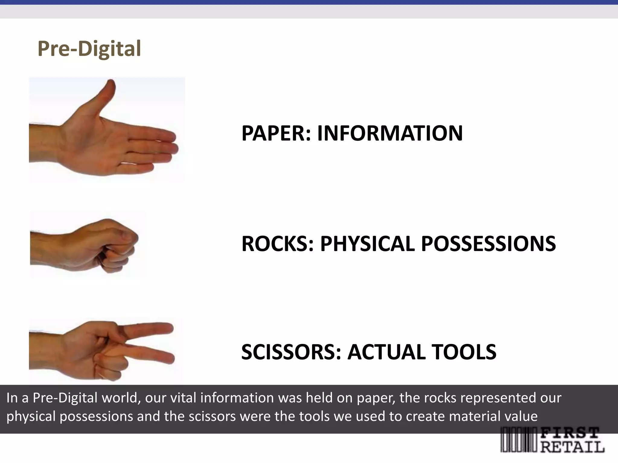 Pre-Digital


                                      PAPER: INFORMATION



                                      ROCKS: PHYSICAL POSSESSIONS



                                      SCISSORS: ACTUAL TOOLS
In a Pre-Digital world, our vital information was held on paper, the rocks represented our
physical possessions and the scissors were the tools we used to create material value
 