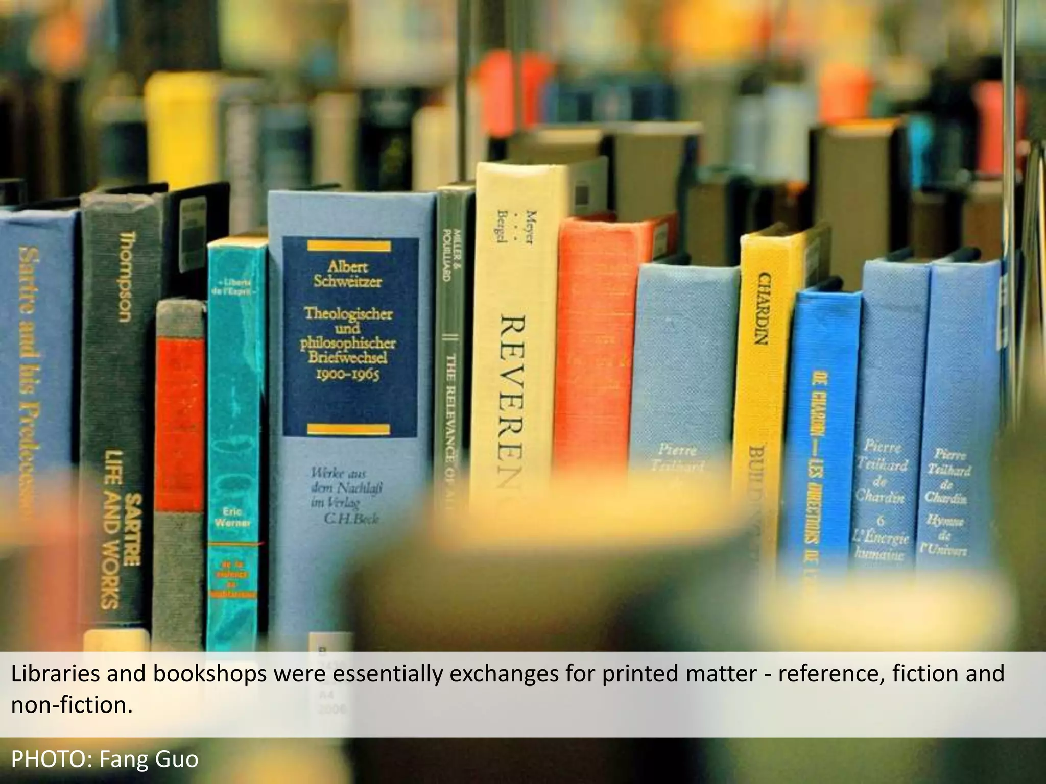 Libraries and bookshops were essentially exchanges for printed matter - reference, fiction and
non-fiction.

PHOTO: Fang Guo
 