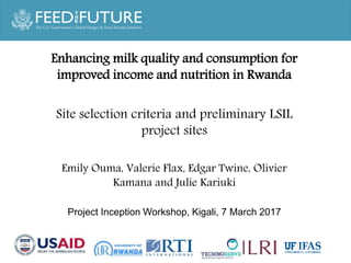 Partner logoPartner logo
Photo Credit Goes Here
Project inception meeting
March 7, 2017, Kigali
Enhancing milk quality and consumption for
improved income and nutrition in Rwanda
Site selection criteria and preliminary LSIL
project sites
Emily Ouma, Valerie Flax, Edgar Twine, Olivier
Kamana and Julie Kariuki
Project Inception Workshop, Kigali, 7 March 2017
 