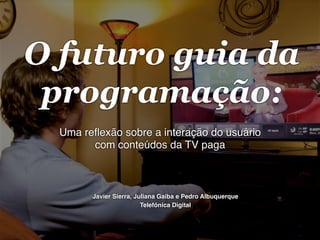 O futuro guia da
programação:
Uma reﬂexão sobre a interação do usuário
com conteúdos da TV paga!

Javier Sierra, Juliana Gaiba e Pedro Albuquerque!
Telefónica Digital!

 