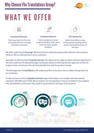 W H A T W E O F F E R
PAGE 03 FLIX TRANSLATIONS GROUP LLC
We offer ample hourly Coverage. We know that we need to be prepared for whenever the customer
needs us. We are silent partners of our customers.
Secondly, we offer excellent Customer Service. Our objective is to align ourselves with the objectives of
the client, optimize the allocated budget and always advise on selecting the best approach so that the
project can be carried out in the shortest possible time with the greatest savings.
The third approach is Fast Delivery. We understand that, in business, time is a determining factor for
our customers. 
Finally, we have an internal Quality Control program that allows us to comply with international
standards, ISO 9001 and 17100. All our projects are translated by in-house translators or by suppliers
who also hold this certification; thus, quality is guaranteed in all stages of the projects.
Translation Memories
Never pay twice for the same
translation with self-managed
translation memories.
Easily manage and review
project workflows, tasks, dates,
and track status against
deadlines.
Translation Network
Submit translations using a
private portal providing instant
quotes and handling dozens of
file types.
24/7 Self Service
Why Choose Flix Translations Group?
 