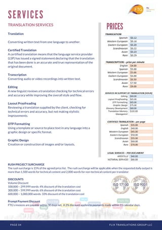 PAGE 04 FLIX TRANSLATIONS GROUP LLC
TRANSLATION SERVICES
Translation
Converting written text from one language to another.
Certified Translation
A certified translation means that the language service provider
(LSP) has issued a signed statement declaring that the translation
that has been done is an accurate and true representation of the
original document.
Transcription
Converting audio or video recordings into written text.
Editing
A new linguist reviews a translation checking for technical errors
and accuracy while improving the overall style and flow.
Layout Proofreading
Reviewing a translation supplied by the client, checking for
technical errors and accuracy, but not making stylistic
improvements.
DTP Formatting
Using a template or source to place text in any language into a
graphic design or specific format.
Graphic Design
Creation or construction of images and/or layouts.
S E R V I C E S
PRICES
RUSH PROJECT SURCHARGE
The rush surcharge is 15% of the agreed price list.  The rush surcharge will be applicable when the requested daily output is
more than 1,500 words for technical content and 2,000 words for non-technical content per translator.
DISCOUNTS
Volume Discount
100,000 – 299,999 words: 4% discount of the translation cost
300,000 – 599,999 words: 6% discount of the translation cost
600,000 – 1,000,000 words: 10% discount of the translation cost
Prompt Payment Discount
FTG’s invoices are payable within 30 days net.  A 2% discount applies to payments made within 15 calendar days.
 