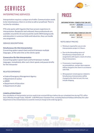 PAGE 04 FLIX TRANSLATIONS GROUP LLC
INTERPRETING SERVICES
Interpretation requires a unique set of skills. Communication needs
to be instantaneous; there is no time to edit or proofread. There is
no time for mistakes.
FTG only works with linguists that have proven experience in
interpretation. Respectful and unbiased, these professionals are
available around the US and around the world. With backgrounds
and education in numerous fields and industries, they can handle
any assignment.
SERVICE DESCRIPTIONS
Simultaneous On-Site Interpretation
Converting spoken speech back and forth between multiple
languages, at the same time as the clients speak
Consecutive On-Site Interpretation
Converting spoken speech back and forth between multiple
languages, immediately after each client speaks and pauses briefly
for the interpreter
RELATED EXPERIENCE
• Federal Emergency Management Agency
• Department of Justice
• ARMY
• Department of Education
• Department of Labor
S E R V I C E S
PRICES
NOTES ABOUT PRICING
Minimum required for any on-site
Interpretation project is 2 Hours.
Due to the demanding nature of
Simultaneous Intepretation, all
assignments will require a team of no less
than 2 interpreters.
If necessary, travel expenses,
accommodations, and per diem expense
will be charged to the client in accordance
with FAR.
All equipment rental expense related to
Simultaneous Interpretation will be
charged to the client at cost; this may
include shipping.
CANCELLATION POLICY
Any cancellation of interpretation services needs to be received 48 hours before the pre-scheduled time during FTG’s office
hours (Monday through Friday, 9:00 AM – 6:00 PM Eastern Standard Time, excluding National Holidays defined by the Labor
Department of the United States) to avoid the minimum charge to the ordering agency.
 