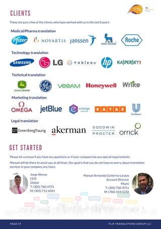 PAGE 07 FLIX TRANSLATIONS GROUP LLC
C L I E N T S
These are just a few of the clients who have worked with us in the last 8 years:
Manuel Armando Gutiérrez Lacayo
Account Director
Miami
T: (305) 760-4751
M: (786) 414-5232
G E T S T A R T E D
Manuel will be there to assist you at all times. Our goal is that you do not have to worry about translation
services in your company any more.
Please let us know if you have any questions or if your company has any special requirements.
Jorge Alonso
CEO
Global
T: (305) 760-4751
M: (305) 712-6341
Medical/Pharma translation
Technology translation
Technical translation
Marketing translation
Legal translation
 
