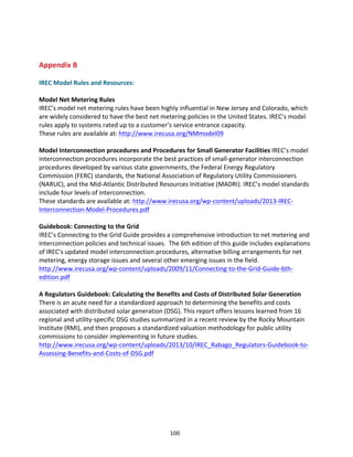  
	
  

Appendix	
  B	
  
	
  
IREC	
  Model	
  Rules	
  and	
  Resources:	
  
	
  
Model	
  Net	
  Metering	
  Rules	
  
IREC’s	
  model	
  net	
  metering	
  rules	
  have	
  been	
  highly	
  influential	
  in	
  New	
  Jersey	
  and	
  Colorado,	
  which	
  
are	
  widely	
  considered	
  to	
  have	
  the	
  best	
  net	
  metering	
  policies	
  in	
  the	
  United	
  States.	
  IREC’s	
  model	
  
rules	
  apply	
  to	
  systems	
  rated	
  up	
  to	
  a	
  customer’s	
  service	
  entrance	
  capacity.	
  
These	
  rules	
  are	
  available	
  at:	
  http://www.irecusa.org/NMmodel09	
  
	
  
Model	
  Interconnection	
  procedures	
  and	
  Procedures	
  for	
  Small	
  Generator	
  Facilities	
  IREC’s	
  model	
  
interconnection	
  procedures	
  incorporate	
  the	
  best	
  practices	
  of	
  small-­‐generator	
  interconnection	
  
procedures	
  developed	
  by	
  various	
  state	
  governments,	
  the	
  Federal	
  Energy	
  Regulatory	
  
Commission	
  (FERC)	
  standards,	
  the	
  National	
  Association	
  of	
  Regulatory	
  Utility	
  Commissioners	
  
(NARUC),	
  and	
  the	
  Mid-­‐Atlantic	
  Distributed	
  Resources	
  Initiative	
  (MADRI).	
  IREC’s	
  model	
  standards	
  
include	
  four	
  levels	
  of	
  interconnection.	
  
These	
  standards	
  are	
  available	
  at:	
  http://www.irecusa.org/wp-­‐content/uploads/2013-­‐IREC-­‐
Interconnection-­‐Model-­‐Procedures.pdf	
  
	
  
Guidebook:	
  Connecting	
  to	
  the	
  Grid	
  
IREC’s	
  Connecting	
  to	
  the	
  Grid	
  Guide	
  provides	
  a	
  comprehensive	
  introduction	
  to	
  net	
  metering	
  and	
  
interconnection	
  policies	
  and	
  technical	
  issues.	
  	
  The	
  6th	
  edition	
  of	
  this	
  guide	
  includes	
  explanations	
  
of	
  IREC’s	
  updated	
  model	
  interconnection	
  procedures,	
  alternative	
  billing	
  arrangements	
  for	
  net	
  
metering,	
  energy	
  storage	
  issues	
  and	
  several	
  other	
  emerging	
  issues	
  in	
  the	
  field.	
  
http://www.irecusa.org/wp-­‐content/uploads/2009/11/Connecting-­‐to-­‐the-­‐Grid-­‐Guide-­‐6th-­‐
edition.pdf	
  
	
  
A	
  Regulators	
  Guidebook:	
  Calculating	
  the	
  Benefits	
  and	
  Costs	
  of	
  Distributed	
  Solar	
  Generation	
  
There	
  is	
  an	
  acute	
  need	
  for	
  a	
  standardized	
  approach	
  to	
  determining	
  the	
  benefits	
  and	
  costs	
  
associated	
  with	
  distributed	
  solar	
  generation	
  (DSG).	
  This	
  report	
  offers	
  lessons	
  learned	
  from	
  16	
  
regional	
  and	
  utility-­‐specific	
  DSG	
  studies	
  summarized	
  in	
  a	
  recent	
  review	
  by	
  the	
  Rocky	
  Mountain	
  
Institute	
  (RMI),	
  and	
  then	
  proposes	
  a	
  standardized	
  valuation	
  methodology	
  for	
  public	
  utility	
  
commissions	
  to	
  consider	
  implementing	
  in	
  future	
  studies.	
  
http://www.irecusa.org/wp-­‐content/uploads/2013/10/IREC_Rabago_Regulators-­‐Guidebook-­‐to-­‐
Assessing-­‐Benefits-­‐and-­‐Costs-­‐of-­‐DSG.pdf	
  
	
  
	
  
	
  

	
  

100	
  

 