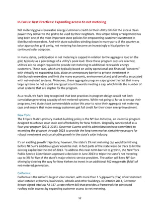 In	
  Focus:	
  Best	
  Practices:	
  Expanding	
  access	
  to	
  net	
  metering	
  
	
  
Net	
  metering	
  gives	
  renewable	
  energy	
  customers	
  credit	
  on	
  their	
  utility	
  bills	
  for	
  the	
  excess	
  clean	
  
power	
  they	
  deliver	
  to	
  the	
  grid	
  to	
  be	
  used	
  by	
  their	
  neighbors.	
  This	
  simple	
  billing	
  arrangement	
  has	
  
long	
  been	
  one	
  of	
  the	
  most	
  important	
  state	
  policies	
  for	
  empowering	
  customer	
  investment	
  in	
  
distributed	
  renewables.	
  And	
  with	
  state	
  subsidies	
  winding	
  down	
  in	
  many	
  parts	
  of	
  the	
  country	
  as	
  
solar	
  approaches	
  grid	
  parity,	
  net	
  metering	
  has	
  become	
  an	
  increasingly	
  critical	
  policy	
  for	
  
continued	
  solar	
  adoption.	
  
	
  
In	
  many	
  states,	
  participation	
  in	
  net	
  metering	
  is	
  capped	
  in	
  relation	
  to	
  the	
  aggregate	
  load	
  on	
  the	
  
grid,	
  typically	
  as	
  a	
  percentage	
  of	
  a	
  utility’s	
  peak	
  load.	
  Once	
  these	
  program	
  caps	
  are	
  reached,	
  
utilities	
  are	
  no	
  longer	
  required	
  to	
  provide	
  net	
  metering	
  to	
  additional	
  renewable	
  energy	
  
customers.	
  These	
  caps,	
  which	
  are	
  typically	
  based	
  on	
  utility	
  operational	
  and	
  financial	
  “concerns”	
  
with	
  virtually	
  no	
  supporting	
  data,	
  place	
  an	
  unnecessary	
  barrier	
  to	
  private	
  investment	
  in	
  
distributed	
  renewables	
  and	
  limit	
  the	
  many	
  economic,	
  environmental	
  and	
  grid	
  benefits	
  associated	
  
with	
  net-­‐metered	
  systems.	
  Moreover,	
  these	
  aggregate	
  program	
  caps	
  ignore	
  the	
  fact	
  that	
  many	
  
large	
  systems	
  do	
  not	
  export	
  energy	
  yet	
  count	
  towards	
  meeting	
  a	
  cap,	
  which	
  limits	
  the	
  number	
  of	
  
small	
  systems	
  that	
  are	
  eligible	
  for	
  the	
  program.	
  
	
  
As	
  a	
  result,	
  we	
  have	
  long	
  recognized	
  that	
  best	
  practices	
  in	
  program	
  design	
  would	
  not	
  limit	
  
cumulative	
  generating	
  capacity	
  of	
  net-­‐metered	
  systems.	
  While	
  not	
  going	
  so	
  far	
  as	
  to	
  uncap	
  their	
  
programs,	
  two	
  states	
  took	
  commendable	
  action	
  this	
  year	
  to	
  raise	
  their	
  aggregate	
  net	
  metering	
  
caps	
  and	
  ensure	
  that	
  more	
  energy	
  customers	
  get	
  full	
  credit	
  for	
  their	
  clean	
  energy	
  investment.	
  
	
  
New	
  York:	
  
The	
  Empire	
  State’s	
  primary	
  market-­‐building	
  policy	
  is	
  the	
  NY-­‐Sun	
  Initiative,	
  an	
  incentive	
  program	
  
designed	
  to	
  achieve	
  solar	
  scale	
  and	
  affordability	
  for	
  New	
  Yorkers.	
  Originally	
  conceived	
  of	
  as	
  a	
  
four-­‐year	
  program	
  (2012-­‐2015),	
  Governor	
  Cuomo	
  and	
  his	
  administration	
  have	
  committed	
  to	
  
extending	
  the	
  program	
  through	
  2023	
  to	
  provide	
  the	
  long-­‐term	
  market	
  certainty	
  necessary	
  for	
  
robust	
  investment	
  and	
  sustainable	
  growth	
  in	
  the	
  state’s	
  solar	
  industry.	
  
	
  
It’s	
  an	
  exciting	
  growth	
  trajectory;	
  however,	
  the	
  state’s	
  1%	
  net	
  metering	
  cap	
  would	
  be	
  hit	
  long	
  
before	
  NY-­‐Sun’s	
  ambitious	
  goals	
  would	
  be	
  met.	
  In	
  fact	
  parts	
  of	
  the	
  state	
  were	
  on	
  track	
  to	
  hit	
  the	
  
existing	
  cap	
  before	
  the	
  end	
  of	
  2013.	
  To	
  address	
  this	
  near-­‐term	
  barrier	
  to	
  growth,	
  the	
  New	
  York	
  
Public	
  Service	
  Commission	
  approved	
  a	
  decision	
  in	
  June	
  2013	
  to	
  triple	
  the	
  state’s	
  net	
  metering	
  
cap	
  to	
  3%	
  for	
  five	
  of	
  the	
  state’s	
  major	
  electric	
  service	
  providers.	
  The	
  action	
  will	
  keep	
  NY-­‐Sun	
  
shining	
  by	
  clearing	
  the	
  way	
  for	
  New	
  Yorkers	
  to	
  invest	
  in	
  an	
  additional	
  462	
  megawatts	
  (MW)	
  of	
  
net-­‐metered	
  generation.	
  
	
  
California:	
  
California	
  is	
  the	
  nation’s	
  largest	
  solar	
  market,	
  with	
  more	
  than	
  1.5	
  gigawatts	
  (GW)	
  of	
  net	
  metered	
  
solar	
  installed	
  at	
  homes,	
  businesses,	
  schools	
  and	
  other	
  buildings.	
  In	
  October	
  2013,	
  Governor	
  
Brown	
  signed	
  into	
  law	
  AB	
  327,	
  a	
  rate	
  reform	
  bill	
  that	
  provides	
  a	
  framework	
  for	
  continued	
  
rooftop	
  solar	
  success	
  by	
  expanding	
  customer	
  access	
  to	
  net	
  metering.	
  
	
  

12	
  

 