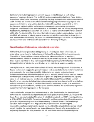  
California’s	
  net	
  metering	
  program	
  is	
  currently	
  capped	
  at	
  5%	
  of	
  the	
  sum	
  of	
  each	
  utility’s	
  
customers’	
  maximum	
  demand.	
  Prior	
  to	
  AB	
  327,	
  state	
  regulators	
  at	
  the	
  California	
  Public	
  Utilities	
  
Commission	
  (CPUC)	
  were	
  considering	
  suspending	
  the	
  program	
  even	
  earlier:	
  as	
  soon	
  as	
  the	
  end	
  of	
  
2014.	
  The	
  new	
  law	
  ensures	
  that	
  California’s	
  net	
  metering	
  program	
  will	
  now	
  stay	
  in	
  place	
  until	
  
customers	
  of	
  the	
  three	
  large	
  utilities	
  do	
  indeed	
  hit	
  the	
  5%	
  cap,	
  likely	
  around	
  2016	
  or	
  2017.	
  
Furthermore,	
  it	
  gives	
  the	
  CPUC	
  authority	
  to	
  remove	
  caps	
  on	
  net	
  metering	
  participation	
  
altogether.	
  The	
  law	
  specifically	
  directs	
  the	
  CPUC	
  to	
  ensure	
  that	
  after	
  the	
  existing	
  5%	
  program	
  cap	
  
has	
  been	
  met,	
  rooftop	
  solar	
  customers	
  will	
  continue	
  to	
  receive	
  some	
  form	
  of	
  fair	
  credit	
  on	
  their	
  
utility	
  bills.	
  The	
  details	
  will	
  be	
  determined	
  during	
  the	
  implementation	
  process,	
  but	
  we	
  hope	
  that	
  
the	
  CPUC	
  will	
  continue	
  to	
  take	
  an	
  approach—consistent	
  with	
  Freeing	
  the	
  Grid	
  best	
  practices—
that	
  retains	
  the	
  essential	
  driving	
  force	
  that	
  has	
  made	
  net	
  metering	
  so	
  successful:	
  to	
  compensate	
  
solar	
  customers	
  fairly	
  for	
  the	
  valuable	
  power	
  they	
  are	
  delivering	
  to	
  the	
  grid.	
  
	
  

	
  
Worst	
  Practices:	
  Undervaluing	
  net-­‐metered	
  generation	
  

	
  
With	
  distributed	
  solar	
  generation	
  (DSG)	
  growing	
  at	
  a	
  record	
  pace,	
  states	
  nationwide	
  are	
  
undertaking	
  comprehensive	
  studies	
  to	
  assess	
  the	
  benefits	
  and	
  costs	
  of	
  this	
  dynamic	
  resource.	
  
The	
  origins	
  of	
  these	
  studies	
  are	
  diverse,	
  either	
  undertaken	
  at	
  the	
  behest	
  of	
  regulators,	
  
commissioned	
  by	
  advocates	
  in	
  the	
  solar	
  industry,	
  or	
  put	
  forward	
  by	
  utilities.	
  The	
  implications	
  of	
  
these	
  studies	
  are	
  critical	
  as	
  they	
  are	
  being	
  conducted	
  in	
  a	
  growing	
  number	
  of	
  states,	
  often	
  with	
  
the	
  explicit	
  intent	
  of	
  altering	
  the	
  very	
  structure	
  of	
  net	
  metering	
  programs	
  or	
  practices.	
  
	
  
The	
  importance	
  of	
  a	
  transparent	
  and	
  informed	
  DSG	
  study	
  methodology	
  cannot	
  be	
  overstated.	
  A	
  
flawed	
  analysis	
  that	
  exaggerates	
  general	
  ratepayer	
  costs	
  associated	
  with	
  net-­‐metered	
  customers	
  
and	
  understates	
  the	
  benefits	
  provided	
  by	
  DSG	
  systems	
  can	
  provide	
  an	
  inaccurate	
  and	
  
inadequate	
  basis	
  to	
  establish	
  or	
  change	
  public	
  policy.	
  	
  Recently,	
  several	
  utilities	
  have	
  put	
  forward	
  
methodologies	
  that	
  significantly	
  undervalue	
  or	
  ignore	
  the	
  long-­‐term	
  grid	
  benefits	
  and	
  capacity	
  
value	
  of	
  net-­‐metered	
  systems.	
  	
  Most	
  studies	
  also	
  tend	
  to	
  exclude	
  the	
  quantifiable	
  societal	
  
benefits	
  of	
  net	
  metering,	
  including	
  job	
  creation,	
  environmental	
  benefits	
  and	
  health	
  benefits	
  from	
  
reduced	
  pollution.	
  It	
  is	
  logical	
  to	
  consider	
  these	
  benefits	
  in	
  valuation	
  studies,	
  or	
  at	
  a	
  minimum	
  
considered	
  as	
  qualitative	
  factors,	
  as	
  these	
  public	
  benefits	
  are	
  often	
  the	
  foundation	
  for	
  legislative	
  
support	
  for	
  net	
  metering	
  programs	
  in	
  the	
  first	
  place.	
  
	
  
The	
  foundation	
  for	
  best	
  practices	
  in	
  the	
  valuation	
  of	
  solar	
  should	
  involve	
  the	
  formulation	
  of	
  
defensible	
  and	
  reasonable	
  assumptions	
  about	
  the	
  true	
  spectrum	
  of	
  value	
  that	
  DSG	
  brings	
  to	
  the	
  
table.	
  There	
  is	
  a	
  growing	
  body	
  of	
  literature	
  devoted	
  to	
  this	
  subject,	
  and	
  IREC’s	
  recent	
  publication,	
  
A	
  REGULATOR’S	
  GUIDEBOOK:	
  Calculating	
  the	
  Benefits	
  and	
  Costs	
  of	
  Distributed	
  Solar	
  Generation,	
  
provides	
  comprehensive	
  guidance	
  on	
  how	
  to	
  develop	
  a	
  robust	
  framework	
  for	
  developing	
  a	
  
valuation	
  methodology	
  for	
  DSG.	
  	
  Regulators	
  should	
  be	
  involved	
  in	
  determining	
  the	
  
reasonableness	
  of	
  assumptions	
  at	
  the	
  outset,	
  and	
  should	
  not	
  be	
  relegated	
  to	
  the	
  clerical	
  role	
  of	
  
merely	
  checking	
  the	
  math	
  of	
  studies	
  put	
  forward	
  by	
  parties.	
  There	
  is	
  a	
  fair	
  amount	
  of	
  recent	
  
regulatory	
  activity	
  on	
  this	
  issue,	
  but	
  there	
  has	
  not	
  been	
  much	
  definitive	
  treatment	
  by	
  state	
  
	
  

13	
  

 