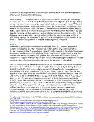 authorities	
  of	
  the	
  proper	
  method	
  of	
  calculating	
  the	
  benefits	
  of	
  DSG	
  or	
  in	
  determining	
  the	
  cost-­‐
effectiveness	
  of	
  policies	
  like	
  net	
  metering.	
  
	
  
Unfortunately,	
  2013	
  brought	
  a	
  number	
  of	
  utility-­‐sponsored	
  studies	
  that	
  severely	
  undervalued	
  
customer-­‐sited	
  DSG	
  because	
  they	
  significantly	
  departed	
  from	
  best	
  practices	
  on	
  the	
  topic.	
  In	
  this	
  
sense,	
  these	
  studies	
  are	
  an	
  emerging	
  worst	
  practice	
  in	
  today’s	
  regulatory	
  landscape.	
  While	
  state	
  
regulators	
  have	
  not	
  yet	
  accepted	
  these	
  methodologies,	
  we	
  consider	
  significant	
  deviations	
  from	
  
the	
  type	
  of	
  comprehensive	
  analysis	
  necessary	
  to	
  accurately	
  value	
  the	
  benefits	
  and	
  costs	
  of	
  DSG	
  
to	
  be	
  a	
  worst	
  practice	
  as	
  it	
  not	
  only	
  causes	
  significant	
  friction	
  between	
  all	
  stakeholders,	
  but	
  also	
  
deviates	
  from	
  long-­‐standing	
  practice	
  in	
  regulatory	
  decisionmaking.	
  Ongoing	
  proceedings	
  in	
  the	
  
following	
  states	
  provide	
  salient	
  examples	
  of	
  how	
  not	
  to	
  undertake	
  such	
  a	
  review	
  and	
  these	
  
proceedings	
  highlight	
  the	
  importance	
  of	
  regulators	
  establishing	
  a	
  standard	
  methodology	
  at	
  the	
  
onset	
  to	
  fairly	
  evaluate	
  questions	
  of	
  cost-­‐shift	
  and	
  equity	
  among	
  ratepayers.	
  
	
  
Arizona:	
  
With	
  over	
  250	
  megawatts	
  producing	
  enough	
  power	
  for	
  about	
  31,000	
  homes,	
  Arizona	
  has	
  
installed	
  more	
  rooftop	
  solar	
  than	
  almost	
  any	
  other	
  state,	
  behind	
  only	
  California	
  and	
  New	
  
Jersey.1	
  	
  However,	
  in	
  July,	
  Arizona’s	
  largest	
  utility	
  APS	
  filed	
  a	
  proposal	
  at	
  the	
  Arizona	
  Corporation	
  
Commission	
  (ACC)	
  to	
  assess	
  substantial	
  new	
  charges	
  on	
  customers	
  who	
  go	
  solar	
  –	
  a	
  move	
  that	
  
would	
  stymie	
  the	
  current	
  pace	
  of	
  solar	
  adoption.	
  APS	
  put	
  forward	
  a	
  cost-­‐benefit	
  analysis	
  in	
  
support	
  of	
  its	
  proposal	
  that	
  many	
  stakeholders	
  believe	
  overlooks	
  the	
  significant	
  capacity	
  value	
  of	
  
solar	
  and	
  makes	
  other	
  assumptions	
  that	
  represent	
  a	
  worst	
  practice	
  in	
  valuing	
  DSG.	
  
	
  
The	
  APS	
  analysis	
  found	
  that	
  the	
  bottom	
  line	
  value	
  of	
  the	
  expected	
  DSG	
  installed	
  on	
  homes	
  and	
  
businesses	
  would	
  be	
  8.2¢	
  per	
  kilowatt-­‐hour	
  in	
  2025.	
  Discounted	
  to	
  today,	
  that	
  alleged	
  value	
  to	
  
the	
  utility	
  is	
  only	
  3.5¢.	
  This	
  amount	
  is	
  far	
  less	
  than	
  the	
  findings	
  of	
  similar	
  studies	
  performed	
  
outside	
  of	
  Arizona,	
  which	
  ranged	
  from	
  12.8¢	
  (Austin	
  Energy,	
  Texas)2	
  to	
  19.3¢	
  (California)	
  and	
  
higher	
  to	
  25-­‐32¢	
  (New	
  Jersey	
  and	
  Pennsylvania).3	
  	
  This	
  amount	
  is	
  even	
  less	
  than	
  APS’s	
  own	
  2009	
  
APS	
  analysis	
  of	
  the	
  benefits	
  of	
  distributed	
  energy,	
  which	
  found	
  that	
  DSG	
  value	
  to	
  range	
  fro	
  7.91¢	
  
to	
  14.11¢	
  per	
  kWh,	
  well	
  within	
  range	
  of	
  the	
  retail	
  rates	
  at	
  which	
  these	
  customers	
  are	
  being	
  
credited.4	
  These	
  divergent	
  results	
  are	
  due	
  to	
  many	
  factors,	
  including	
  differences	
  in	
  the	
  scope	
  of	
  
the	
  analysis	
  (i.e.,	
  the	
  time	
  span	
  over	
  which	
  benefits	
  are	
  evaluated)	
  and	
  the	
  varying	
  assumptions	
  
about	
  the	
  value	
  of	
  solar	
  capacity	
  that	
  already	
  exists	
  and	
  provides	
  current	
  benefit.	
  These	
  
differences	
  underscore	
  the	
  importance	
  of	
  developing	
  fair	
  and	
  transparently	
  developed	
  
assumptions	
  to	
  measure	
  the	
  value	
  of	
  DSG.	
  Against	
  this	
  backdrop,	
  the	
  ACC	
  staff	
  issued	
  a	
  
recommendation	
  to	
  the	
  Commission	
  in	
  October	
  2013	
  to	
  reject	
  the	
  utility’s	
  proposals,	
  counseling	
  
	
  	
  	
  	
  	
  	
  	
  	
  	
  	
  	
  	
  	
  	
  	
  	
  	
  	
  	
  	
  	
  	
  	
  	
  	
  	
  	
  	
  	
  	
  	
  	
  	
  	
  	
  	
  	
  	
  	
  	
  	
  	
  	
  	
  	
  	
  	
  	
  	
  	
  	
  	
  	
  	
  	
  	
  
1

	
  Larry	
  Sherwood,	
  U.S.	
  Solar	
  Market	
  Trends	
  2012	
  (IREC),	
  available	
  at	
  www.irecusa.org/wp-­‐content/uploads/IREC-­‐Trends-­‐Report-­‐
2012_091312.pdf.	
  
2
	
  DSIRE	
  website,	
  Austin	
  Energy-­‐Value	
  of	
  Solar	
  Residential	
  Rate	
  web	
  page,	
  available	
  at	
  	
  
http://www.dsireusa.org/incentives/incentive.cfm?Incentive_Code=TX139F.	
  	
  
3
	
  Beach,	
  Thomas	
  and	
  McGuirre,	
  Patric,	
  Re-­‐evaluating	
  the	
  Cost-­‐Effectiveness	
  of	
  Net	
  Energy	
  Metering	
  in	
  California	
  (2012),	
  available	
  
at	
  http://votesolar.org/wp-­‐content/uploads/2012/01/Re-­‐evaluating-­‐the-­‐Cost-­‐effectiveness-­‐of-­‐Net-­‐Energy-­‐Metering-­‐in-­‐
California-­‐1-­‐9-­‐2012.pdf;	
  Perez,	
  R.	
  et	
  al.,	
  The	
  Value	
  of	
  Distributed	
  Solar	
  Electric	
  Generation	
  to	
  New	
  Jersey	
  and	
  Pennsylvania	
  (2012),	
  
available	
  at	
  http://communitypowernetwork.com/sites/default/files/MSEIA-­‐Final-­‐Benefits-­‐of-­‐Solar-­‐Report-­‐2012-­‐11-­‐01.pdf.	
  	
  	
  
4
	
  R.W.	
  Beck,	
  Inc.,	
  Distributed	
  renewable	
  energy	
  operating	
  impacts	
  and	
  valuation	
  study	
  (2009),	
  available	
  at	
  
www.aps.com/_files/solarRenewable/DistRenEnOpImpactsStudy.pdf.	
  

	
  

14	
  

 