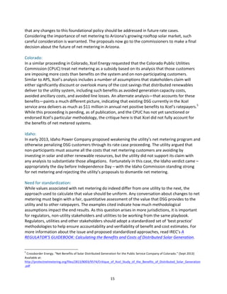 that	
  any	
  changes	
  to	
  this	
  foundational	
  policy	
  should	
  be	
  addressed	
  in	
  future	
  rate	
  cases.	
  
Considering	
  the	
  importance	
  of	
  net	
  metering	
  to	
  Arizona’s	
  growing	
  rooftop	
  solar	
  market,	
  such	
  
careful	
  consideration	
  is	
  warranted.	
  The	
  proposals	
  now	
  go	
  to	
  the	
  commissioners	
  to	
  make	
  a	
  final	
  
decision	
  about	
  the	
  future	
  of	
  net	
  metering	
  in	
  Arizona.	
  
	
  
Colorado:	
  
In	
  a	
  similar	
  proceeding	
  in	
  Colorado,	
  Xcel	
  Energy	
  requested	
  that	
  the	
  Colorado	
  Public	
  Utilities	
  
Commission	
  (CPUC)	
  treat	
  net	
  metering	
  as	
  a	
  subsidy	
  based	
  on	
  its	
  analysis	
  that	
  those	
  customers	
  
are	
  imposing	
  more	
  costs	
  than	
  benefits	
  on	
  the	
  system	
  and	
  on	
  non-­‐participating	
  customers.	
  
Similar	
  to	
  APS,	
  Xcel’s	
  analysis	
  includes	
  a	
  number	
  of	
  assumptions	
  that	
  stakeholders	
  claim	
  will	
  
either	
  significantly	
  discount	
  or	
  overlook	
  many	
  of	
  the	
  cost	
  savings	
  that	
  distributed	
  renewables	
  
deliver	
  to	
  the	
  utility	
  system,	
  including	
  such	
  benefits	
  as	
  avoided	
  generation	
  capacity	
  costs,	
  
avoided	
  ancillary	
  costs,	
  and	
  avoided	
  line	
  losses.	
  An	
  alternate	
  analysis—that	
  accounts	
  for	
  these	
  
benefits—paints	
  a	
  much	
  different	
  picture,	
  indicating	
  that	
  existing	
  DSG	
  currently	
  in	
  the	
  Xcel	
  
service	
  area	
  delivers	
  as	
  much	
  as	
  $11	
  million	
  in	
  annual	
  net	
  positive	
  benefits	
  to	
  Xcel’s	
  ratepayers.5	
  
While	
  this	
  proceeding	
  is	
  pending,	
  as	
  of	
  publication,	
  and	
  the	
  CPUC	
  has	
  not	
  yet	
  sanctioned	
  or	
  
endorsed	
  Xcel’s	
  particular	
  methodology,	
  the	
  critique	
  here	
  is	
  that	
  Xcel	
  did	
  not	
  fully	
  account	
  for	
  
the	
  benefits	
  of	
  net	
  metered	
  systems.	
  
	
  
Idaho:	
  
In	
  early	
  2013,	
  Idaho	
  Power	
  Company	
  proposed	
  weakening	
  the	
  utility’s	
  net	
  metering	
  program	
  and	
  
otherwise	
  penalizing	
  DSG	
  customers	
  through	
  its	
  rate	
  case	
  proceeding.	
  The	
  utility	
  argued	
  that	
  
non-­‐participants	
  must	
  assume	
  all	
  the	
  costs	
  that	
  net	
  metering	
  customers	
  are	
  avoiding	
  by	
  
investing	
  in	
  solar	
  and	
  other	
  renewable	
  resources,	
  but	
  the	
  utility	
  did	
  not	
  support	
  its	
  claim	
  with	
  
any	
  analysis	
  to	
  substantiate	
  those	
  allegations.	
  	
  Fortunately	
  in	
  this	
  case,	
  the	
  Idaho	
  verdict	
  came	
  –	
  
appropriately	
  the	
  day	
  before	
  Independence	
  Day	
  –	
  with	
  the	
  Idaho	
  Commission	
  standing	
  strong	
  
for	
  net	
  metering	
  and	
  rejecting	
  the	
  utility’s	
  proposals	
  to	
  dismantle	
  net	
  metering.	
  
	
  
Need	
  for	
  standardization:	
  
While	
  values	
  associated	
  with	
  net	
  metering	
  do	
  indeed	
  differ	
  from	
  one	
  utility	
  to	
  the	
  next,	
  the	
  
approach	
  used	
  to	
  calculate	
  that	
  value	
  should	
  be	
  uniform.	
  Any	
  conversation	
  about	
  changes	
  to	
  net	
  
metering	
  must	
  begin	
  with	
  a	
  fair,	
  quantitative	
  assessment	
  of	
  the	
  value	
  that	
  DSG	
  provides	
  to	
  the	
  
utility	
  and	
  to	
  other	
  ratepayers.	
  The	
  examples	
  cited	
  indicate	
  how	
  much	
  methodological	
  
assumptions	
  impact	
  the	
  end	
  results.	
  As	
  this	
  question	
  arises	
  in	
  more	
  jurisdictions,	
  it	
  is	
  important	
  
for	
  regulators,	
  non-­‐utility	
  stakeholders	
  and	
  utilities	
  to	
  be	
  working	
  from	
  the	
  same	
  playbook.	
  
Regulators,	
  utilities	
  and	
  other	
  stakeholders	
  should	
  adopt	
  a	
  standardized	
  set	
  of	
  ‘best	
  practice’	
  
methodologies	
  to	
  help	
  ensure	
  accountability	
  and	
  verifiability	
  of	
  benefit	
  and	
  cost	
  estimates.	
  For	
  
more	
  information	
  about	
  the	
  issue	
  and	
  proposed	
  standardized	
  approaches,	
  read	
  IREC’s	
  A	
  
REGULATOR’S	
  GUIDEBOOK:	
  Calculating	
  the	
  Benefits	
  and	
  Costs	
  of	
  Distributed	
  Solar	
  Generation.	
  
	
  
	
  	
  	
  	
  	
  	
  	
  	
  	
  	
  	
  	
  	
  	
  	
  	
  	
  	
  	
  	
  	
  	
  	
  	
  	
  	
  	
  	
  	
  	
  	
  	
  	
  	
  	
  	
  	
  	
  	
  	
  	
  	
  	
  	
  	
  	
  	
  	
  	
  	
  	
  	
  	
  	
  	
  	
  
5

	
  Crossborder	
  Energy.	
  “Net	
  Benefits	
  of	
  Solar	
  Distributed	
  Generation	
  for	
  the	
  Public	
  Service	
  Company	
  of	
  Colorado.”	
  (Sept	
  2013)	
  
Available	
  at:	
  
http://protectnetmetering.org/files/2813/8003/9574/Critique_of_Xcel_Study_of_the_Benefits_of_Distributed_Solar_Generation
.pdf	
  

	
  
	
  

15	
  

 