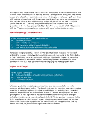 excess	
  generation	
  in	
  one	
  time	
  period	
  can	
  only	
  offset	
  consumption	
  in	
  that	
  same	
  time	
  period.	
  	
  This	
  
situation	
  is	
  less	
  than	
  ideal	
  as	
  it	
  can	
  leave	
  net	
  metering	
  credits	
  produced	
  during	
  peak	
  time	
  periods	
  
unable	
  to	
  be	
  fully	
  utilized	
  –	
  even	
  in	
  the	
  case	
  where	
  offsetting	
  consumption	
  during	
  off-­‐peak	
  times	
  
with	
  credits	
  produced	
  during	
  peak	
  time	
  periods.	
  Accordingly,	
  fewer	
  points	
  are	
  awarded	
  where	
  
TOU	
  meters	
  are	
  utilized	
  with	
  segregated	
  time	
  periods	
  and	
  no	
  time	
  bin	
  carryover.	
  A	
  negative	
  
point	
  is	
  awarded	
  if	
  TOU	
  metering	
  is	
  required	
  and	
  the	
  peak	
  time	
  period	
  disfavors	
  solar	
  
generation,	
  such	
  as	
  having	
  a	
  peak	
  period	
  of	
  6pm-­‐9pm.	
  This	
  would	
  result	
  in	
  a	
  high	
  TOU	
  peak	
  rate	
  
with	
  low	
  PV	
  output,	
  thus	
  providing	
  the	
  customer	
  with	
  less	
  of	
  an	
  incentive	
  to	
  net	
  meter.	
  
	
  

Renewable	
  Energy	
  Credit	
  Ownership	
  
	
  

Points	
  	
  	
  Renewable	
  Energy	
  Credit	
  (REC)	
  Ownership	
  
+1	
  	
  
Owned	
  by	
  customer	
  
-­‐1	
  
REC	
  ownership	
  not	
  addressed	
  
-­‐2	
  
REC	
  given	
  to	
  the	
  utility	
  for	
  exported	
  electricity	
  
-­‐5	
  
REC	
  transferred	
  to	
  utility	
  without	
  appropriate	
  incentive	
  
	
  

	
  
Renewable	
  energy	
  credits	
  (REC)	
  provide	
  another	
  potential	
  stream	
  of	
  revenue	
  for	
  owners	
  of	
  
systems	
  that	
  generate	
  electricity	
  with	
  renewable	
  resources.	
  In	
  many	
  areas	
  of	
  the	
  United	
  States,	
  
RECs	
  are	
  bought	
  and	
  sold	
  as	
  a	
  commodity	
  in	
  voluntary	
  “green	
  power”	
  markets	
  or	
  are	
  directly	
  
used	
  to	
  fulfill	
  a	
  utility’s	
  Renewable	
  Portfolio	
  Standard	
  requirements.	
  Utilities	
  should	
  not	
  be	
  
permitted	
  to	
  seize	
  RECs	
  from	
  system	
  owners	
  without	
  paying	
  the	
  market	
  price	
  for	
  them.	
  
	
  

Eligible	
  Technologies	
  

	
  
Points	
  	
  	
  Eligible	
  Technologies	
  
+1	
  	
  
Solar,	
  wind	
  and	
  other	
  renewable	
  and	
  low	
  emission	
  technologies	
  
+0.5	
  	
   Solar	
  and	
  wind	
  only	
  
	
  	
  0	
  	
  
Excludes	
  solar	
  or	
  wind	
  
	
  

	
  
With	
  appropriate	
  interconnection	
  procedures,	
  there	
  is	
  no	
  reason	
  to	
  exclude	
  renewable,	
  
customer-­‐-­‐sited	
  generators,	
  such	
  as	
  PV	
  and	
  small	
  wind,	
  from	
  net	
  metering.	
  	
  Most	
  states	
  include	
  a	
  
longer	
  list	
  of	
  eligible	
  technologies,	
  including	
  biomass,	
  landfill	
  gas,	
  small	
  hydroelectric	
  systems	
  
and	
  other	
  renewables	
  that	
  are	
  often	
  included	
  in	
  state	
  RPS	
  policies.	
  Recently,	
  there	
  has	
  been	
  a	
  
growing	
  trend	
  of	
  state	
  legislation	
  to	
  include	
  Combined	
  Heat	
  and	
  Power	
  (CHP)	
  as	
  an	
  eligible	
  
technology	
  in	
  net	
  metering;	
  seven	
  states	
  have	
  included	
  CHP	
  in	
  the	
  past	
  two	
  years	
  alone.	
  Making	
  
CHP	
  a	
  part	
  of	
  state	
  net	
  metering	
  policy	
  reflects	
  various	
  intentions	
  depending	
  on	
  the	
  particular	
  
state;	
  either	
  to	
  encourage	
  highly	
  efficient	
  and	
  low-­‐-­‐emission	
  electricity	
  generation,	
  diversify	
  
electric	
  resources,	
  and/or	
  address	
  local	
  grid	
  infrastructure	
  concerns.	
  
	
  

	
  

19	
  

 