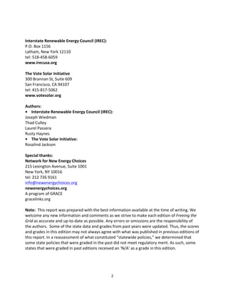  
	
  
Interstate	
  Renewable	
  Energy	
  Council	
  (IREC):	
  
P.O.	
  Box	
  1156	
  
Latham,	
  New	
  York	
  12110	
  
tel:	
  518-­‐458-­‐6059	
  
www.irecusa.org	
  
	
  
The	
  Vote	
  Solar	
  Initiative	
  
300	
  Brannan	
  St,	
  Suite	
  609	
  
San	
  Francisco,	
  CA	
  94107	
  
tel:	
  415-­‐817-­‐5062	
  
www.votesolar.org	
  
	
  
Authors:	
  
•	
  	
  	
  	
  Interstate	
  Renewable	
  Energy	
  Council	
  (IREC):	
  
Justin	
  Barnes	
  
Thad	
  Culley	
  
Rusty	
  Haynes	
  
Laurel	
  Passera	
  
Joseph	
  Wiedman	
  
•	
  	
  	
  	
  The	
  Vote	
  Solar	
  Initiative:	
  
Rosalind	
  Jackson	
  
	
  
Special	
  thanks:	
  
Network	
  for	
  New	
  Energy	
  Choices	
  
215	
  Lexington	
  Avenue,	
  Suite	
  1001	
  
New	
  York,	
  NY	
  10016	
  
tel:	
  212	
  726	
  9161	
  
info@newenergychoices.org	
  
newenergychoices.org	
  
A	
  program	
  of	
  GRACE	
  
gracelinks.org	
  
	
  
Note:	
  	
  This	
  report	
  was	
  prepared	
  with	
  the	
  best	
  information	
  available	
  at	
  the	
  time	
  of	
  writing.	
  We	
  
welcome	
  any	
  new	
  information	
  and	
  comments	
  as	
  we	
  strive	
  to	
  make	
  each	
  edition	
  of	
  Freeing	
  the	
  
Grid	
  as	
  accurate	
  and	
  up-­‐to-­‐date	
  as	
  possible.	
  Any	
  errors	
  or	
  omissions	
  are	
  the	
  responsibility	
  of	
  
the	
  authors.	
  	
  Some	
  of	
  the	
  state	
  data	
  and	
  grades	
  from	
  past	
  years	
  were	
  updated.	
  Thus,	
  the	
  scores	
  
and	
  grades	
  in	
  this	
  edition	
  may	
  not	
  always	
  agree	
  with	
  what	
  was	
  published	
  in	
  previous	
  editions	
  of	
  
this	
  report.	
  In	
  a	
  reassessment	
  of	
  what	
  constituted	
  “statewide	
  policies,”	
  we	
  determined	
  that	
  
some	
  state	
  policies	
  that	
  were	
  graded	
  in	
  the	
  past	
  did	
  not	
  meet	
  regulatory	
  merit.	
  As	
  such,	
  some	
  
states	
  that	
  were	
  graded	
  in	
  past	
  editions	
  received	
  an	
  ‘N/A’	
  as	
  a	
  grade	
  in	
  this	
  edition.	
  

	
  

2	
  

 