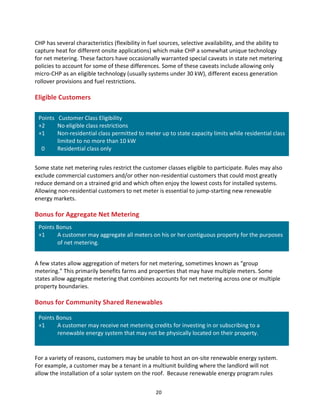 CHP	
  has	
  several	
  characteristics	
  (flexibility	
  in	
  fuel	
  sources,	
  selective	
  availability,	
  and	
  the	
  ability	
  to	
  
capture	
  heat	
  for	
  different	
  onsite	
  applications)	
  which	
  make	
  CHP	
  a	
  somewhat	
  unique	
  technology	
  
for	
  net	
  metering.	
  These	
  factors	
  have	
  occasionally	
  warranted	
  special	
  caveats	
  in	
  state	
  net	
  metering	
  
policies	
  to	
  account	
  for	
  some	
  of	
  these	
  differences.	
  Some	
  of	
  these	
  caveats	
  include	
  allowing	
  only	
  
micro-­‐CHP	
  as	
  an	
  eligible	
  technology	
  (usually	
  systems	
  under	
  30	
  kW),	
  different	
  excess	
  generation	
  
rollover	
  provisions	
  and	
  fuel	
  restrictions.	
  
	
  

Eligible	
  Customers	
  
	
  

Points	
  	
  	
  Customer	
  Class	
  Eligibility	
  
+2	
  	
  
No	
  eligible	
  class	
  restrictions	
  
+1	
  	
  
Non-­‐residential	
  class	
  permitted	
  to	
  meter	
  up	
  to	
  state	
  capacity	
  limits	
  while	
  residential	
  class	
  
limited	
  to	
  no	
  more	
  than	
  10	
  kW	
  
	
  	
  0	
  	
  
Residential	
  class	
  only	
  
	
  

	
  
Some	
  state	
  net	
  metering	
  rules	
  restrict	
  the	
  customer	
  classes	
  eligible	
  to	
  participate.	
  Rules	
  may	
  also	
  
exclude	
  commercial	
  customers	
  and/or	
  other	
  non-­‐residential	
  customers	
  that	
  could	
  most	
  greatly	
  
reduce	
  demand	
  on	
  a	
  strained	
  grid	
  and	
  which	
  often	
  enjoy	
  the	
  lowest	
  costs	
  for	
  installed	
  systems.	
  
Allowing	
  non-­‐residential	
  customers	
  to	
  net	
  meter	
  is	
  essential	
  to	
  jump-­‐starting	
  new	
  renewable	
  
energy	
  markets.	
  
	
  
Bonus	
  for	
  Aggregate	
  Net	
  Metering	
  

Points	
  Bonus	
  
+1	
  	
  
A	
  customer	
  may	
  aggregate	
  all	
  meters	
  on	
  his	
  or	
  her	
  contiguous	
  property	
  for	
  the	
  purposes	
  
of	
  net	
  metering.	
  
	
  

	
  
A	
  few	
  states	
  allow	
  aggregation	
  of	
  meters	
  for	
  net	
  metering,	
  sometimes	
  known	
  as	
  “group	
  
metering.”	
  This	
  primarily	
  benefits	
  farms	
  and	
  properties	
  that	
  may	
  have	
  multiple	
  meters.	
  Some	
  
states	
  allow	
  aggregate	
  metering	
  that	
  combines	
  accounts	
  for	
  net	
  metering	
  across	
  one	
  or	
  multiple	
  
property	
  boundaries.	
  
	
  
Bonus	
  for	
  Community	
  Shared	
  Renewables	
  
Points	
  Bonus	
  
+1	
  	
  
A	
  customer	
  may	
  receive	
  net	
  metering	
  credits	
  for	
  investing	
  in	
  or	
  subscribing	
  to	
  a	
  
renewable	
  energy	
  system	
  that	
  may	
  not	
  be	
  physically	
  located	
  on	
  their	
  property.	
  
	
  

	
   	
  
For	
  a	
  variety	
  of	
  reasons,	
  customers	
  may	
  be	
  unable	
  to	
  host	
  an	
  on-­‐site	
  renewable	
  energy	
  system.	
  
For	
  example,	
  a	
  customer	
  may	
  be	
  a	
  tenant	
  in	
  a	
  multiunit	
  building	
  where	
  the	
  landlord	
  will	
  not	
  
allow	
  the	
  installation	
  of	
  a	
  solar	
  system	
  on	
  the	
  roof.	
  	
  Because	
  renewable	
  energy	
  program	
  rules	
  
	
  

20	
  

 