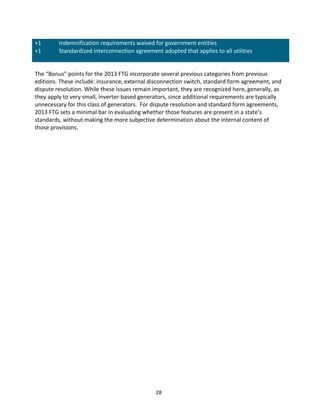 +1	
  
+1	
  

Indemnification	
  requirements	
  waived	
  for	
  government	
  entities	
  
Standardized	
  interconnection	
  agreement	
  adopted	
  that	
  applies	
  to	
  all	
  utilities	
  
	
  

	
  
The	
  “Bonus”	
  points	
  for	
  the	
  2013	
  FTG	
  incorporate	
  several	
  previous	
  categories	
  from	
  previous	
  
editions.	
  These	
  include:	
  insurance,	
  external	
  disconnection	
  switch,	
  standard	
  form	
  agreement,	
  and	
  
dispute	
  resolution.	
  While	
  these	
  issues	
  remain	
  important,	
  they	
  are	
  recognized	
  here,	
  generally,	
  as	
  
they	
  apply	
  to	
  very	
  small,	
  inverter-­‐based	
  generators,	
  since	
  additional	
  requirements	
  are	
  typically	
  
unnecessary	
  for	
  this	
  class	
  of	
  generators.	
  	
  For	
  dispute	
  resolution	
  and	
  standard	
  form	
  agreements,	
  
2013	
  FTG	
  sets	
  a	
  minimal	
  bar	
  in	
  evaluating	
  whether	
  those	
  features	
  are	
  present	
  in	
  a	
  state’s	
  
standards,	
  without	
  making	
  the	
  more	
  subjective	
  determination	
  about	
  the	
  internal	
  content	
  of	
  
those	
  provisions.	
  	
  
	
  
	
  

	
  

28	
  

 