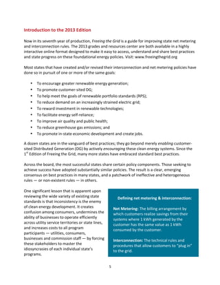 Introduction	
  to	
  the	
  2013	
  Edition	
  
	
  
Now	
  in	
  its	
  seventh	
  year	
  of	
  production,	
  Freeing	
  the	
  Grid	
  is	
  a	
  guide	
  for	
  improving	
  state	
  net	
  metering	
  
and	
  interconnection	
  rules.	
  The	
  2013	
  grades	
  and	
  resources	
  center	
  are	
  both	
  available	
  in	
  a	
  highly	
  
interactive	
  online	
  format	
  designed	
  to	
  make	
  it	
  easy	
  to	
  access,	
  understand	
  and	
  share	
  best	
  practices	
  
and	
  state	
  progress	
  on	
  these	
  foundational	
  energy	
  policies.	
  Visit:	
  www.freeingthegrid.org	
  
	
  
Most	
  states	
  that	
  have	
  created	
  and/or	
  revised	
  their	
  interconnection	
  and	
  net	
  metering	
  policies	
  have	
  
done	
  so	
  in	
  pursuit	
  of	
  one	
  or	
  more	
  of	
  the	
  same	
  goals:	
  
	
  
• To	
  encourage	
  greater	
  renewable	
  energy	
  generation;	
  
• To	
  promote	
  customer-­‐sited	
  DG;	
  
• To	
  help	
  meet	
  the	
  goals	
  of	
  renewable	
  portfolio	
  standards	
  (RPS);	
  
• To	
  reduce	
  demand	
  on	
  an	
  increasingly	
  strained	
  electric	
  grid;	
  
• To	
  reward	
  investment	
  in	
  renewable	
  technologies;	
  
• To	
  facilitate	
  energy	
  self-­‐reliance;	
  
• To	
  improve	
  air	
  quality	
  and	
  public	
  health;	
  
• To	
  reduce	
  greenhouse	
  gas	
  emissions;	
  and	
  
• To	
  promote	
  in-­‐state	
  economic	
  development	
  and	
  create	
  jobs.	
  
A	
  dozen	
  states	
  are	
  in	
  the	
  vanguard	
  of	
  best	
  practices;	
  they	
  go	
  beyond	
  merely	
  enabling	
  customer-­‐
sited	
  Distributed	
  Generation	
  (DG)	
  by	
  actively	
  encouraging	
  these	
  clean	
  energy	
  systems.	
  Since	
  the	
  
1st	
  Edition	
  of	
  Freeing	
  the	
  Grid,	
  many	
  more	
  states	
  have	
  embraced	
  standard	
  best	
  practices.	
  	
  
	
  
Across	
  the	
  board,	
  the	
  most	
  successful	
  states	
  share	
  certain	
  policy	
  components.	
  Those	
  seeking	
  to	
  
achieve	
  success	
  have	
  adopted	
  substantially	
  similar	
  policies.	
  The	
  result	
  is	
  a	
  clear,	
  emerging	
  
consensus	
  on	
  best	
  practices	
  in	
  many	
  states,	
  and	
  a	
  patchwork	
  of	
  ineffective	
  and	
  heterogeneous	
  
rules	
  —	
  or	
  non-­‐existent	
  rules	
  —	
  in	
  others.	
  
	
  
One	
  significant	
  lesson	
  that	
  is	
  apparent	
  upon	
  
	
  
reviewing	
  the	
  wide	
  variety	
  of	
  existing	
  state	
  
Defining	
  net	
  metering	
  &	
  interconnection:	
  
standards	
  is	
  that	
  inconsistency	
  is	
  the	
  enemy	
  
	
  
of	
  clean	
  energy	
  development.	
  It	
  creates	
  
Net	
  Metering:	
  The	
  billing	
  arrangement	
  by	
  
confusion	
  among	
  consumers,	
  undermines	
  the	
  
which	
  customers	
  realize	
  savings	
  from	
  their	
  
ability	
  of	
  businesses	
  to	
  operate	
  efficiently	
  
systems	
  where	
  1	
  kWh	
  generated	
  by	
  the	
  
across	
  utility	
  service	
  territories	
  or	
  state	
  lines,	
  
customer	
  has	
  the	
  same	
  value	
  as	
  1	
  kWh	
  
and	
  increases	
  costs	
  to	
  all	
  program	
  
consumed	
  by	
  the	
  customer.	
  
participants	
  —	
  utilities,	
  consumers,	
  
	
  
businesses	
  and	
  commission	
  staff	
  —	
  by	
  forcing	
  
Interconnection:	
  The	
  technical	
  rules	
  and	
  
these	
  stakeholders	
  to	
  master	
  the	
  
procedures	
  that	
  allow	
  customers	
  to	
  “plug	
  in”	
  
idiosyncrasies	
  of	
  each	
  individual	
  state’s	
  
to	
  the	
  grid.	
  
programs.	
  
	
  
	
  

5	
  

 