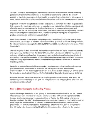 To	
  have	
  a	
  chance	
  to	
  attain	
  the	
  goals	
  listed	
  above,	
  successful	
  interconnection	
  and	
  net	
  metering	
  
policies	
  must	
  facilitate	
  the	
  installations	
  of	
  thousands	
  of	
  clean	
  energy	
  systems.	
  It	
  is	
  entirely	
  
possible	
  to	
  stymie	
  the	
  development	
  of	
  renewable	
  generation	
  in	
  an	
  entire	
  state	
  by	
  allowing	
  one	
  or	
  
more	
  counterproductive	
  provisions	
  to	
  be	
  inserted	
  into	
  these	
  policies	
  during	
  development	
  process.	
  
	
  
In	
  general,	
  commonly	
  accepted	
  technical	
  standards	
  serve	
  an	
  extremely	
  important	
  purpose	
  in	
  the	
  
U.S.	
  economy.	
  By	
  meeting	
  a	
  uniform	
  set	
  of	
  procedures	
  and	
  electrical	
  specifications,	
  a	
  wide	
  variety	
  
of	
  products	
  and	
  technologies	
  can	
  be	
  developed	
  at	
  low	
  cost	
  by	
  unleashing	
  innovation	
  and	
  
customer	
  choice	
  in	
  the	
  marketplace.	
  	
  Additionally,	
  the	
  use	
  of	
  one	
  consistent	
  engineering	
  standard	
  
ensures	
  safe	
  and	
  practical	
  daily	
  application.	
  	
  Standards	
  for	
  net	
  metering	
  and	
  interconnection	
  
produce	
  similar	
  results	
  for	
  the	
  renewables	
  industry.	
  
	
  
Many	
  states—as	
  well	
  as	
  the	
  Federal	
  Energy	
  Regulatory	
  Commission	
  (FERC)—are	
  approaching	
  a	
  
consensus	
  on	
  just	
  this	
  type	
  of	
  standard	
  for	
  interconnection.	
  (The	
  FERC	
  standards	
  and	
  agreements	
  
for	
  interconnection	
  were	
  adopted	
  in	
  2005	
  by	
  FERC	
  Order	
  2006,	
  hereafter	
  referred	
  to	
  as	
  the	
  “FERC	
  
Standards”.)	
  
	
  
The	
  vast	
  majority	
  of	
  state	
  and	
  federal	
  interconnection	
  procedures	
  are	
  based	
  on	
  consensus	
  safety	
  
and	
  engineering	
  standards	
  from	
  the	
  IEEE	
  and	
  Underwriters	
  Laboratories	
  (UL).	
  It	
  is	
  important	
  to	
  
note	
  that	
  utility	
  interests	
  have	
  had	
  strong,	
  expert	
  representation	
  throughout	
  state	
  and	
  federal	
  
proceedings.	
  The	
  standards	
  relevant	
  to	
  this	
  report	
  have	
  already	
  been	
  negotiated	
  with	
  more	
  than	
  
adequate	
  utility	
  representation;	
  there	
  is	
  no	
  need	
  to	
  renegotiate	
  these	
  provisions	
  in	
  dozens	
  of	
  
regulatory	
  arenas.	
  
	
  
Designing	
  economically	
  sustainable	
  solar	
  markets	
  requires	
  the	
  coordination	
  of	
  complementary	
  
policy	
  mechanisms.	
  While	
  financial	
  incentives	
  are	
  the	
  engine	
  of	
  market	
  development,	
  
interconnection	
  and	
  net	
  metering	
  policies	
  are	
  the	
  road.	
  In	
  the	
  current	
  landscape,	
  it	
  is	
  much	
  easier	
  
for	
  a	
  market	
  to	
  accelerate	
  on	
  the	
  smooth,	
  finished	
  roads	
  of	
  Colorado,	
  New	
  Jersey	
  and	
  California.	
  
	
  
For	
  three	
  decades,	
  states	
  have	
  served	
  as	
  the	
  proving	
  grounds	
  for	
  determining	
  what	
  works	
  for	
  
connecting	
  renewable	
  energy	
  to	
  the	
  grid.	
  The	
  best	
  practices	
  have	
  emerged;	
  there	
  is	
  no	
  need	
  for	
  a	
  
state	
  to	
  reinvent	
  the	
  wheel.	
  
	
  
	
  

New	
  in	
  2013:	
  Changes	
  to	
  the	
  Grading	
  Process	
  
	
  
Significant	
  changes	
  were	
  made	
  to	
  the	
  grading	
  of	
  interconnection	
  procedures	
  in	
  the	
  2013	
  edition.	
  
These	
  changes	
  were	
  necessary	
  to	
  bring	
  the	
  criteria	
  up	
  to	
  date	
  with	
  current	
  experience	
  and	
  to	
  
increase	
  grading	
  transparency.	
  In	
  previous	
  editions	
  of	
  Freeing	
  the	
  Grid,	
  grading	
  criteria	
  were	
  
based	
  primarily	
  on	
  the	
  FERC’s	
  Small	
  Generator	
  Interconnection	
  Procedures	
  (SGIP),	
  which	
  required	
  
many	
  subjective	
  determinations	
  to	
  compare	
  that	
  benchmark	
  to	
  the	
  various	
  format	
  of	
  state	
  
procedures.	
  The	
  primary	
  intent	
  behind	
  these	
  changes	
  is	
  to	
  create	
  clear,	
  easy	
  to	
  apply	
  criteria—
that	
  still	
  capture	
  the	
  fundamental	
  building	
  blocks	
  of	
  interconnection	
  reflected	
  in	
  the	
  previous	
  
	
  

6	
  

 
