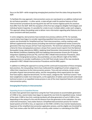 focus	
  on	
  the	
  SGIP—while	
  recognizing	
  emerging	
  best	
  practices	
  from	
  the	
  states	
  that	
  go	
  beyond	
  the	
  
SGIP.	
  
	
  
To	
  facilitate	
  this	
  new	
  approach,	
  interconnection	
  scores	
  are	
  now	
  based	
  on	
  an	
  additive	
  method	
  and	
  
do	
  not	
  feature	
  penalties	
  –	
  in	
  other	
  words:	
  a	
  state	
  will	
  get	
  credit	
  for	
  positive	
  features	
  of	
  their	
  
interconnection	
  procedures	
  by	
  earning	
  points	
  but	
  will	
  not	
  receive	
  negative	
  points	
  for	
  practices	
  
that	
  differ	
  from	
  the	
  SGIP.	
  With	
  the	
  exception	
  of	
  the	
  first	
  two	
  categories	
  (Eligible	
  Technologies	
  and	
  
Individual	
  System	
  Capacity),	
  it	
  is	
  possible	
  for	
  a	
  state	
  to	
  earn	
  multiple	
  adders	
  under	
  each	
  category.	
  
This	
  approach	
  allows	
  the	
  grading	
  scale	
  to	
  deliver	
  more	
  information	
  regarding	
  what	
  features	
  are	
  of	
  
value	
  consistent	
  with	
  best	
  practices.	
  
	
  
In	
  some	
  categories,	
  best	
  practices	
  have	
  evolved	
  since	
  previous	
  editions	
  of	
  FTG.	
  For	
  example,	
  
several	
  states	
  have	
  begun	
  to	
  consider	
  expanding	
  expedited	
  interconnection	
  review	
  by	
  increasing	
  
system	
  size	
  thresholds	
  for	
  Simplified	
  and	
  Fast	
  Track	
  interconnections,	
  and	
  by	
  creating	
  a	
  well-­‐
defined	
  supplemental	
  review	
  process	
  (including	
  new	
  technical	
  supplemental	
  review	
  screens)	
  for	
  
generators	
  that	
  may	
  not	
  pass	
  all	
  Fast	
  Track	
  requirements.	
  The	
  technical	
  substance	
  of	
  the	
  grading	
  
criteria	
  for	
  these	
  emerging	
  best	
  practices	
  is	
  drawn	
  from	
  several	
  recent	
  reports	
  from	
  the	
  National	
  
Renewable	
  Energy	
  Laboratories	
  (NREL),	
  Updating	
  Small	
  Generator	
  Interconnection	
  Procedures	
  for	
  
New	
  Market	
  Conditions	
  (Updating	
  SGIP)	
  and	
  Updating	
  Interconnection	
  Screens	
  for	
  PV	
  System	
  
Integration	
  (Updating	
  Screens	
  for	
  PV),	
  and	
  from	
  IREC’s	
  Model	
  Interconnection	
  Procedures,	
  2013	
  
edition.	
  The	
  emerging	
  best	
  practices,	
  discussed	
  below,	
  are	
  also	
  offered	
  in	
  light	
  of	
  the	
  FERC’s	
  
ongoing	
  process	
  to	
  consider	
  modifications	
  to	
  the	
  SGIP	
  that	
  include	
  many	
  of	
  the	
  new	
  standards	
  
proposed	
  in	
  IREC’s	
  Model	
  Interconnection	
  Procedures	
  and	
  the	
  NREL	
  papers.	
  
	
  
In	
  addition	
  to	
  shifting	
  the	
  approach	
  to	
  scoring	
  and	
  the	
  continued	
  incorporation	
  of	
  these	
  emerging	
  
best	
  practices,	
  the	
  new	
  grading	
  criteria	
  have	
  reallocated	
  the	
  weighting	
  of	
  certain	
  categories	
  to	
  
reflect	
  their	
  importance	
  to	
  the	
  interconnection	
  process.	
  Time	
  and	
  cost	
  certainty	
  remain	
  central	
  
principles	
  of	
  good	
  interconnection	
  policy,	
  and	
  the	
  new	
  grading	
  criteria	
  award	
  points	
  for	
  states	
  
that	
  have	
  explicit,	
  objective	
  benchmarks.	
  For	
  this	
  reason,	
  categories	
  like	
  “technical	
  screens”	
  have	
  
been	
  weighted	
  to	
  enable	
  more	
  total	
  points,	
  as	
  the	
  application	
  of	
  widely-­‐used	
  and	
  well-­‐understood	
  
technical	
  screens	
  in	
  an	
  expedited	
  review	
  process	
  is	
  one	
  of	
  the	
  most	
  important	
  features	
  of	
  a	
  state’s	
  
interconnection	
  policy.	
  
	
  
Emerging	
  Best	
  Practices	
  in	
  Interconnection	
  

	
  
Expanding	
  Access	
  to	
  Expedited	
  Review	
  
As	
  states	
  have	
  gained	
  more	
  experience	
  using	
  the	
  Fast	
  Track	
  process	
  to	
  accommodate	
  generators	
  
of	
  2	
  MW	
  or	
  less,	
  several	
  states	
  have	
  begun	
  to	
  expand	
  the	
  size	
  limits	
  for	
  expedited	
  review.	
  Instead	
  
of	
  the	
  static	
  2	
  MW	
  or	
  less	
  limit,	
  evolving	
  standards	
  will	
  allow	
  generators	
  of	
  up	
  to	
  5	
  MW	
  or	
  less,	
  
depending	
  on	
  the	
  rating	
  of	
  a	
  line	
  and	
  the	
  distance	
  from	
  the	
  generator	
  to	
  the	
  substation.	
  For	
  very	
  
small	
  interconnections,	
  many	
  states	
  feature	
  a	
  Simplified	
  Interconnection	
  process	
  for	
  inverter-­‐
based	
  systems	
  of	
  25	
  kW	
  or	
  less,	
  an	
  expansion	
  on	
  the	
  FERC’s	
  10	
  kW	
  or	
  less	
  inverter-­‐based	
  process.	
  
Expansion	
  of	
  the	
  simplified	
  interconnection	
  application	
  process,	
  and	
  the	
  eligible	
  size	
  threshold	
  for	
  
Fast	
  Track	
  review	
  under	
  the	
  SGIP	
  are	
  both	
  currently	
  under	
  review	
  in	
  a	
  rulemaking	
  at	
  the	
  FERC.	
  
	
  

7	
  

 