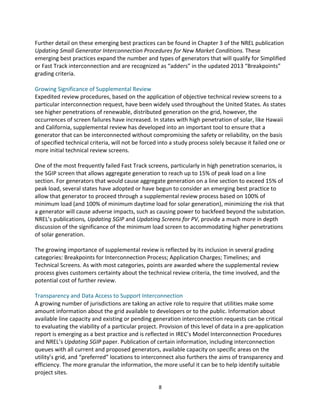 Further	
  detail	
  on	
  these	
  emerging	
  best	
  practices	
  can	
  be	
  found	
  in	
  Chapter	
  3	
  of	
  the	
  NREL	
  publication	
  
Updating	
  Small	
  Generator	
  Interconnection	
  Procedures	
  for	
  New	
  Market	
  Conditions.	
  These	
  
emerging	
  best	
  practices	
  expand	
  the	
  number	
  and	
  types	
  of	
  generators	
  that	
  will	
  qualify	
  for	
  Simplified	
  
or	
  Fast	
  Track	
  interconnection	
  and	
  are	
  recognized	
  as	
  “adders”	
  in	
  the	
  updated	
  2013	
  “Breakpoints”	
  
grading	
  criteria.	
  
	
  
Growing	
  Significance	
  of	
  Supplemental	
  Review	
  
Expedited	
  review	
  procedures,	
  based	
  on	
  the	
  application	
  of	
  objective	
  technical	
  review	
  screens	
  to	
  a	
  
particular	
  interconnection	
  request,	
  have	
  been	
  widely	
  used	
  throughout	
  the	
  United	
  States.	
  As	
  states	
  
see	
  higher	
  penetrations	
  of	
  renewable,	
  distributed	
  generation	
  on	
  the	
  grid,	
  however,	
  the	
  
occurrences	
  of	
  screen	
  failures	
  have	
  increased.	
  In	
  states	
  with	
  high	
  penetration	
  of	
  solar,	
  like	
  Hawaii	
  
and	
  California,	
  supplemental	
  review	
  has	
  developed	
  into	
  an	
  important	
  tool	
  to	
  ensure	
  that	
  a	
  
generator	
  that	
  can	
  be	
  interconnected	
  without	
  compromising	
  the	
  safety	
  or	
  reliability,	
  on	
  the	
  basis	
  
of	
  specified	
  technical	
  criteria,	
  will	
  not	
  be	
  forced	
  into	
  a	
  study	
  process	
  solely	
  because	
  it	
  failed	
  one	
  or	
  
more	
  initial	
  technical	
  review	
  screens.	
  
	
  
One	
  of	
  the	
  most	
  frequently	
  failed	
  Fast	
  Track	
  screens,	
  particularly	
  in	
  high	
  penetration	
  scenarios,	
  is	
  
the	
  SGIP	
  screen	
  that	
  allows	
  aggregate	
  generation	
  to	
  reach	
  up	
  to	
  15%	
  of	
  peak	
  load	
  on	
  a	
  line	
  
section.	
  For	
  generators	
  that	
  would	
  cause	
  aggregate	
  generation	
  on	
  a	
  line	
  section	
  to	
  exceed	
  15%	
  of	
  
peak	
  load,	
  several	
  states	
  have	
  adopted	
  or	
  have	
  begun	
  to	
  consider	
  an	
  emerging	
  best	
  practice	
  to	
  
allow	
  that	
  generator	
  to	
  proceed	
  through	
  a	
  supplemental	
  review	
  process	
  based	
  on	
  100%	
  of	
  
minimum	
  load	
  (and	
  100%	
  of	
  minimum	
  daytime	
  load	
  for	
  solar	
  generation),	
  minimizing	
  the	
  risk	
  that	
  
a	
  generator	
  will	
  cause	
  adverse	
  impacts,	
  such	
  as	
  causing	
  power	
  to	
  backfeed	
  beyond	
  the	
  substation.	
  
NREL’s	
  publications,	
  Updating	
  SGIP	
  and	
  Updating	
  Screens	
  for	
  PV,	
  provide	
  a	
  much	
  more	
  in	
  depth	
  
discussion	
  of	
  the	
  significance	
  of	
  the	
  minimum	
  load	
  screen	
  to	
  accommodating	
  higher	
  penetrations	
  
of	
  solar	
  generation.	
  
	
  
The	
  growing	
  importance	
  of	
  supplemental	
  review	
  is	
  reflected	
  by	
  its	
  inclusion	
  in	
  several	
  grading	
  
categories:	
  Breakpoints	
  for	
  Interconnection	
  Process;	
  Application	
  Charges;	
  Timelines;	
  and	
  
Technical	
  Screens.	
  As	
  with	
  most	
  categories,	
  points	
  are	
  awarded	
  where	
  the	
  supplemental	
  review	
  
process	
  gives	
  customers	
  certainty	
  about	
  the	
  technical	
  review	
  criteria,	
  the	
  time	
  involved,	
  and	
  the	
  
potential	
  cost	
  of	
  further	
  review.	
  
	
  
Transparency	
  and	
  Data	
  Access	
  to	
  Support	
  Interconnection	
  
A	
  growing	
  number	
  of	
  jurisdictions	
  are	
  taking	
  an	
  active	
  role	
  to	
  require	
  that	
  utilities	
  make	
  some	
  
amount	
  information	
  about	
  the	
  grid	
  available	
  to	
  developers	
  or	
  to	
  the	
  public.	
  Information	
  about	
  
available	
  line	
  capacity	
  and	
  existing	
  or	
  pending	
  generation	
  interconnection	
  requests	
  can	
  be	
  critical	
  
to	
  evaluating	
  the	
  viability	
  of	
  a	
  particular	
  project.	
  Provision	
  of	
  this	
  level	
  of	
  data	
  in	
  a	
  pre-­‐application	
  
report	
  is	
  emerging	
  as	
  a	
  best	
  practice	
  and	
  is	
  reflected	
  in	
  IREC’s	
  Model	
  Interconnection	
  Procedures	
  
and	
  NREL’s	
  Updating	
  SGIP	
  paper.	
  Publication	
  of	
  certain	
  information,	
  including	
  interconnection	
  
queues	
  with	
  all	
  current	
  and	
  proposed	
  generators,	
  available	
  capacity	
  on	
  specific	
  areas	
  on	
  the	
  
utility’s	
  grid,	
  and	
  “preferred”	
  locations	
  to	
  interconnect	
  also	
  furthers	
  the	
  aims	
  of	
  transparency	
  and	
  
efficiency.	
  The	
  more	
  granular	
  the	
  information,	
  the	
  more	
  useful	
  it	
  can	
  be	
  to	
  help	
  identify	
  suitable	
  
project	
  sites.	
  
	
  

8	
  

 