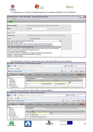 17. Definir que os e-mails em blacklist passam a ter apenas tag (Print screen do Menu)




18. Encaminhar e-mails da conta cliente para conta admin (Print screen do Menu)




19. Criar nova política de filtros (Print screen do Menu)




                                                                                         13
 