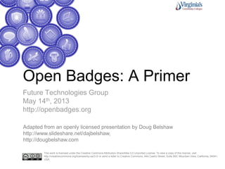 Open Badges: A Primer
Future Technologies Group
May 14th, 2013
http://openbadges.org
This work is licensed under the Creative Commons Attribution-ShareAlike 3.0 Unported License. To view a copy of this license, visit
http://creativecommons.org/licenses/by-sa/3.0/ or send a letter to Creative Commons, 444 Castro Street, Suite 900, Mountain View, California, 94041,
USA.
Adapted from an openly licensed presentation by Doug Belshaw
http://www.slideshare.net/dajbelshaw,
http://dougbelshaw.com
 