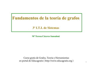 Fundamentos de la teoría de grafos
3º I.T.I. de Sistemas
Mª Teresa Cáceres Sansaloni

Curso gratis de Grafos, Teoría y Herramientas
en portal de Educagratis ( http://www.educagratis.org )

1

 