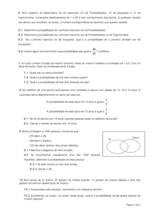 6 Num caderno de Matemática há 40 exercícios (15 de Probabilidades, 13 de Equações e 12 de
trigonometria), numerados aleatoriamente de 1 a 40 e sem conhecimento dos alunos. O professor propõe
aos alunos que escolham, ao acaso, o número correspondente ao exercício que querem resolver.


6.1 Determine a probabilidade de o primeiro exercício ser de Probabilidades.
6.2 Determine a probabilidade de o primeiro exercício ser de Probabilidades ou de Trigonometria.
6.3    Se o primeiro exercício foi de Equações, qual é a probabilidade de o próximo também ser de
Equações?

6.4 Haverá algum acontecimento cuja probabilidade seja igual a        ? Justifique.



7 Um saco contém 6 bolas do mesmo tamanho, feitas do mesmo material e numeradas de 1 a 6. Com os
olhos fechados, tiram-se simultaneamente 2 bolas.

      7.1 Quais são os casos possíveis?
      7.2 Qual é a probabilidade de tirar dois números pares?
      7.3 Qual é a probabilidade de tirar dois divisores de seis?


8 No refeitório de uma escola está apenas uma cozinheira e alunos com idades de 14, 15 e 16 anos. A
cozinheira serve aleatoriamente um aluno de cada vez.

                          A probabilidade de esse aluno ter 14 anos é igual a   ;


                          A probabilidade de esse aluno ter 15 anos é igual a   .

      8.1 Se há 28 alunos com 16 anos, quantas pessoas estão no refeitório da escola?
      8.2 Calcula o número de alunos com 14 anos.


9 Numa sondagem a 1000 pessoas, conclui-se que:
            670 lêem o JN;
            390 lêem o Público;
            150 não lêem nenhum dos jornais referidos.
      9.1 Preencha o diagrama de Venn ao lado.
      9.2   Se encontramos casualmente uma das 1000 pessoas
      inquiridas, determine a probabilidade de essa pessoa:
            9.2.1 ler pelo menos um dos dois jornais;
            9.2.2 não ler o JN.



10 Num grupo de 37 jovens, 25 gostam de música popular, 15 gostam de música clássica e dois não
gostam de nenhum destes tipos de música.

      10.1 Esquematize esta situação, recorrendo a um diagrama de Venn.

      10.2 Escolhendo, ao acaso, um jovem deste grupo, qual é a probabilidade de ele gostar apenas de
      música clássica?

                                                                                             Página 2 de 4
 