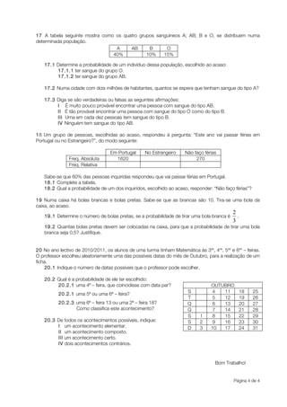17 A tabela seguinte mostra como os quatro grupos sanguíneos A; AB; B e O, se distribuem numa
determinada população.
                                 A     AB      B      O
                                40%           10%    15%

   17.1 Determine a probabilidade de um indivíduo dessa população, escolhido ao acaso:
        17.1.1 ter sangue do grupo O.
        17.1.2 ter sangue do grupo AB.

   17.2 Numa cidade com dois milhões de habitantes, quantos se espera que tenham sangue do tipo A?

   17.3 Diga se são verdadeiras ou falsas as seguintes afirmações:
        I É muito pouco provável encontrar uma pessoa com sangue do tipo AB.
        II É tão provável encontrar uma pessoa com sangue do tipo O como do tipo B.
        III Uma em cada dez pessoas tem sangue do tipo B.
        IV Ninguém tem sangue do tipo AB.

18 Um grupo de pessoas, escolhidas ao acaso, respondeu à pergunta: “Este ano vai passar férias em
Portugal ou no Estrangeiro?”, do modo seguinte:

                                  Em Portugal      No Estrangeiro    Não faço férias
               Freq. Absoluta       1620                                  270
               Freq. Relativa

   Sabe-se que 60% das pessoas inquiridas respondeu que vai passar férias em Portugal.
   18.1 Complete a tabela.
   18.2 Qual a probabilidade de um dos inquiridos, escolhido ao acaso, responder: “Não faço férias”?

19 Numa caixa há bolas brancas e bolas pretas. Sabe-se que as brancas são 10. Tira-se uma bola da
caixa, ao acaso.

   19.1 Determine o número de bolas pretas, se a probabilidade de tirar uma bola branca é     .

   19.2 Quantas bolas pretas devem ser colocadas na caixa, para que a probabilidade de tirar uma bola
   branca seja 0,5? Justifique.


20 No ano lectivo de 2010/2011, os alunos de uma turma tinham Matemática às 3as, 4as, 5as e 6as – feiras.
O professor escolheu aleatoriamente uma das possíveis datas do mês de Outubro, para a realização de um
ficha.
    20.1 Indique o número de datas possíveis que o professor pode escolher.

   20.2 Qual é a probabilidade de ele ter escolhido:
        20.2.1 uma 4ª – feira, que coincidisse com data par?                      OUTUBRO
                                                                       S           4  11          18   25
          20.2.1 uma 5ª ou uma 6ª – feira?
                                                                       T           5  12          19   26
          20.2.3 uma 6ª – feira 13 ou uma 2ª – feira 18?               Q           6  13          20   27
                 Como classifica este acontecimento?                   Q           7  14          21   28
                                                                       S    1      8  15          22   29
   20.3 De todos os acontecimentos possíveis, indique:                 S    2      9  16          23   30
        I um acontecimento elementar.                                  D    3     10  17          24   31
        II um acontecimento composto.
        III um acontecimento certo.
        IV dois acontecimentos contrários.



                                                                                    Bom Trabalho!


                                                                                            Página 4 de 4
 