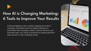 How AI is Changing Marketing:
6 Tools to Improve Your Results
Artificial intelligence (AI) is rapidly changing the world of
marketing. AI-powered tools are helping marketers to
personalize their messages, predict customer behavior, and
automate tasks. As a result, businesses are seeing significant
improvements in their marketing results.
 