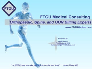 FTGU Medical Consulting
Orthopaedic, Spine, and OON Billing Experts
www.FTGUMedical.com

Presented by
Jamie Lynch
President and CEO
Jamie.Lynch@FTGUMedical.com

“Let [FTGU] help you take your practice to the next level”

-Jason Tinley, MD

 