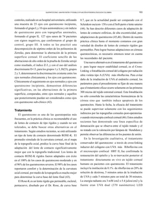 193
controles, realizado en un hospital universitario, utilizando
una muestra de 23 ojos con queratocono incipiente,
formando el grupo I, y 10 ojos asintomáticos y sin indicio
de queratocono pero con topografías anormales,
formando el grupo II, 127 ojos sanos de 74 pacientes
con signos negativos, que conformaron el grupo de
control, grupo III. A todos se les practicó una
descomposición de séptimo orden de los polinomios de
Zernike, para determinar la aberración de la primera
superficie corneal. El coeficiente sencillo de las
aberraciones de alto orden de la prueba de Zernike arrojó
como resultado, el índice Z-3, y con el uso del análisis
discriminante D-13, para los grupos 1 y 3, D(23), grupos
2 y 3, determinaron la discriminación existente entre los
ojos normales clínicamente y los ojos con queratocono.
Clínicamente el seguimiento en ojos normales y ojos con
queratocono incipiente, demuestran diferencias
significativas, en las aberraciones de la primera
superficie, comparadas, entre ojos normales y aquellos
que posteriormente puedan ser considerados como ojos
con queratocono sub-clínico (42).
Tratamiento
El queratocono es una de las queratopatías más
frecuentes, en la práctica clínica es recomendable el uso
de lentes de contacto de tipo rígidos y cuando no son
tolerados, se debe buscar otras alternativas en el
tratamiento. Según estudios recientes, se está utilizando
un tipo de lente de contacto denominado ROSE-K. El
promedio simulado de la curvatura corneal, en el mapa
de la topografía axial, predice la curva base final de la
adaptación del lente de contacto significativamente
mejor que con la topografía tradicional. Los lentes de
contacto ROSE-K rígidos fueron adaptados con éxito
en el 100% de los casos de queratocono moderado y en
el 96% de los queratoconos severos. El 90% de los casos
reportaron comfort y la determinación de la curvatura
axial corneal, por medio de la topografía es mucho mejor
para determinar la curva base del lente final (43).
El Rose-K es un lente rígido gas permeable, escleral,
pentacurvo, diseñado por el Dr. Rose, de curva base
8.7, que en la actualidad puede ser comparado con el
Sclerakon oscicon- 150 o con el Soft-perm o lente saturno
(44). Se han descrito diferentes casos de adaptación de
lentes de contacto esféricas, de alta excentricidad, para
adaptaciones de queratocono (45,46). Dentro de nuestra
práctica clínica hasta el momento contamos con gran
variedad de diseños de lentes de contacto rígidos gas
permeables. Para lograr buenas adaptaciones en córneas
queratocónicas, es necesario entonces tener en cuenta
las necesidades del paciente.
Unanuevaalternativaeneltratamientodelqueratocono
y para lograr mayor estabilidad corneal, es el Cross-
Linking o fotoablación corneal del colágeno por radiación
ultra violeta tipo A (UVA) más riboflavina. Para evitar
daño de la irradiación de UVA al endotelio corneal, los
parámetros para el procedimiento se fijan de una manera
que el tratamiento eficaz ocurre solamente en las primeras
300 micras del tejido estromal corneal. Esta fotoablación
no sólo consolida las características biomecánicas de la
córnea sino que también induce apoptosis de los
queratocitos. Hasta la fecha, la eficacia del tratamiento
se puede supervisar solamente con los seguimientos
indirectos por las topografías corneales post-operatorias
ousandomicroscopiaconfocalcorneal(46).Estosestudios
recientes han demostrado una línea específica de
demarcación que se observa entre el tejido tratado y el
no tratado con la valoración por lámpara de Hendidura y
permite observar las diferencias en los puentes de unión.
En la Investigación cualitativa, el tratamiento
conservador del queratocono a través de cross-linking
inductor del colágeno con UVA más Riboflavina con
el microscopio confocal HRT II, fue confirmada la
restauración del epitelio y la re-inervación posterior al
tratamiento directamente en vivo en tejido corneal
humano en pacientes con queratocono. El tratamiento
incluyó la instilación de 0.1% de riboflavina en 20% de
solución de dextrosa, 5 minutos antes de la irradiación
de UVA y cada 5 minutos para un total de 30 minutos.
La energía radiante era 3 mW/cm2 o 5.4 julios/cm2 y la
fuente eran UVA dual (370 nanómetros) LED
QUERATOCONO: UNA REVISIÓN Y POSIBLE SITUACIÓN EPIDEMIOLÓGICA EN COLOMBIA.
 