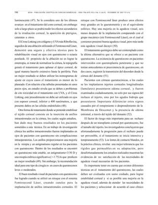 194 NOVA - PUBLICACIÓN CIENTÍFICA EN CIENCIAS BIOMÉDICAS - ISSN:1794-2470 VOL.5 No. 8 JULIO - DICIEMBRE DE 2007:101-212
luminescente (47). Se le considera uno de los últimos
avances en el tratamiento del cono corneal, sin embargo
solo a largo plazo se podrá medir los efectos secundarios
de la irradiación corneal, la aparición de pterigios,
cataratas u otros.
ElCrossLinkingconcolágenoyUVAmásRiboflavina,
seguidos de una ablación utilizando el Femtosecond Láser,
demostró una segura y efectiva técnica para la
rehabilitación visual en ojos con queratocono o ectasia
postlasik. El propósito de la ablación no es lograr la
emetropia, es tratar de normalizar la córnea, la topografía
guiará el tratamiento para aplanar el ápice corneal, de
igual manera hacerlo extensivo hasta la periferia. Para
un mejor resultado se deben utilizar los nomogramas de
ajuste en cuyos casos el tratamiento es menor de lo
planeado. Con relación a las nébulas presentadas en unos
pocos ojos, un estudio revela que se deben a problemas
de cito toxicidad en el tratamiento con UVA, y el Cross
Linking, este procedimiento no debe ser utilizado en ojos
con espesor corneal, inferior a 400 nanómetros, y que
presente daños en las células endoteliales (48).
Otraformadetratamientodondesepretendeestabilizar
el tejido corneal consiste en la inserción de anillos
intraestromales en la córnea, los cuales según estudios,
han dado muy buenos resultados en los pacientes
sometidos a esta técnica. En un trabajo de investigación
clínica los anillos intraestromales fueron implantados en
ojos de pacientes con queratocono sin complicaciones
intraoperatorias. Los anillos proporcionaron una mejoría
en la miopía y un astigmatismo regular en los pacientes
con queratocono. Dentro de los resultados se encontró
un queratocono más estable, un astigmatismo<3.50 D y
una miopía esférica significativa (>-1.75) lo que predicen
un mejor resultado (49). Sin embargo, la recomendación
ideal para este tipo de cirugía es en casos de queratoconos
leves o moderados.
El buen resultado visual de pacientes con queratocono
fue logrado cuando se utilizó un retoque con el sistema
Femtosecond Láser, creando canales para la
implantación de anillos intraestromales corneales. El
retoque con Femtosecond láser produce unos efectos
muy grandes en la queratometría y en el equivalente
esférico. Hay una mejoría en la agudeza visual, seis
meses después de la implantación comparando con el
grupo mecánico (sin Femtosecond Láser), en el cual al
comienzo presentó buena agudeza visual, pero más tarde
esta agudeza visual decayó (50).
El tratamiento quirúrgico debe ser contemplado como
la última alternativa que se ofrece a un paciente con
queratocono. La existencia de queratocono en pacientes
intervenidos con queratoplastía penetrante y que no
tenían antecedentes ni preexistencia de queratocono, en
dos casos, sugieren la transmisión del desorden desde la
córnea del donante (51).
Pacientes con córneas queratocónicas, a los cuales
se les implantaron injertos corneales longitudinales
(lamelares) presentaron edema corneal, y fueron
examinados cuidadosamente, no solo por sus signos del
rechazo al injerto, sino por los agudos hidrops que
presentaron. Importante diferenciar estos signos
causados por el rompimiento o desprendimiento de la
Membrana de Descemet y la presencia de edema
estromal, a través del tejido del donante (52).
El factor de riesgo más importante para un rechazo
después de un transplante corneal por queratocono, fue
el tamaño del injerto, los investigadores concluyeron que
afortunadamente la progresión para el rechazo puede
ser prevenible, si el tratamiento se inicia intensiva y
tempranamente (53). Los lentes de contacto blandos, en
la práctica clínica, revelan una mejor tolerancia que los
rígidos gas permeables en su adaptación, pero
desafortunadamente los estudios realizados muestran las
evidencias de no satisfacción de las necesidades de
agudeza visual necesarias de los pacientes.
Es importante tener en cuenta que existen diferentes
técnicas en el tratamiento del queratocono, las cuales
deben ser evaluadas con sumo cuidado, para lograr
estabilidad corneal y si es posible una mejoría en la
agudeza visual, además de atender las necesidades de
los pacientes y seleccionar de acuerdo al caso clínico
 
