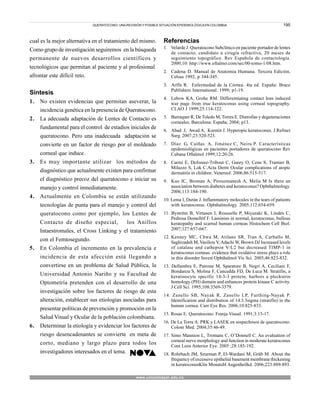195
cual es la mejor alternativa en el tratamiento del mismo.
Como grupo de investigación seguiremos en la búsqueda
permanente de nuevos desarrollos científicos y
tecnológicos que permitan al paciente y al profesional
afrontar este difícil reto.
Síntesis
1. No existen evidencias que permitan aseverar, la
incidencia genética en la presencia de Queratocono.
2. La adecuada adaptación de Lentes de Contacto es
fundamental para el control de estadios iniciales de
queratocono. Pero una inadecuada adaptación se
convierte en un factor de riesgo por el moldeado
corneal que induce.
3. Es muy importante utilizar los métodos de
diagnóstico que actualmente existen para confirmar
el diagnóstico precoz del queratocono e iniciar su
manejo y control inmediatamente.
4. Actualmente en Colombia se están utilizando
tecnologías de punta para el manejo y control del
queratocono como por ejemplo, los Lentes de
Contacto de diseño especial, los Anillos
Intaestromales, el Cross Linking y el tratamiento
con el Femtosegundo.
5. En Colombia el incremento en la prevalencia e
incidencia de esta afección está llegando a
convertirse en un problema de Salud Pública, la
Universidad Antonio Nariño y su Facultad de
Optometría pretenden con el desarrollo de una
investigación sobre los factores de riesgo de esta
alteración, establecer sus etiologías asociadas para
presentar políticas de prevención y promoción en la
Salud Visual y Ocular de la población colombiana.
6. Determinar la etiología y evidenciar los factores de
riesgo desencadenantes se convierte en meta de
corto, mediano y largo plazo para todos los
investigadores interesados en el tema.
Referencias
1. Velarde J. Queratocono Subclínico en paciente portador de lentes
de contacto, candidato a cirugía refractiva, 20 meses de
seguimiento topográfico. Rev Española de contactología.
2000;10: http://www.oftalmo.com/sec/00-tomo-1/08.htm.
2. Cadena D. Manual de Anatomia Humana. Tercera Edición,
Celsus 1992, p 344-345.
3. Arffa R. Enfermedad de la Córnea. 4ta ed. España: Brace
Publishers International. 1999; p1-19.
4. Lebow KA, Grohe RM. Differentiating contact lens induced
war page from true keratoconus using corneal topography.
CLAO J 1999;25:114-122.
5. Barraquer R, De Toledo M, Torres E. Distrofias y degeneraciones
corneales. Barcelona: España; 2004; p13.
6. Abad J, Awad A, Kurstin J. Hyperopic keratoconus. J Refract
Surg. 2007;23:520-523.
7. Díaz G, Caíñas A, Jiménez C, Neira P. Características
epidemiológicas en pacientes portadores de queratocono Rev
Cubana Oftalmol 1999;12:20-26.
8. Carmi E, Defossez-Tribout C, Ganry O, Cene S, Tramier B,
Milazzo S, Lok C.Acta Derm Ocular complications of atopic
dermatitis in children. Venereol. 2006;86:515-517.
9. Kuo IC, Broman A, Pirouzmanesh A, Melia M Is there an
association between diabetes and keratoconus? Ophthalmology.
2006;113:184-190.
10. Lema I, Durán J. Inflammatory molecules in the tears of patients
with keratoconus. Ophthalmology. 2005;112:654-659.
11. Byström B, Virtanen I, Rousselle P, Miyazaki K, Lindén C,
Pedrosa Domellöf F. Laminins in normal, keratoconus, bullous
keratopathy and scarred human corneas Histochem Cell Biol.
2007;127:657-667.
12. Kenney MC, Chwa M, Atilano SR, Tran A, Carballo M,
Saghizadeh M, Vasiliou V,Adachi W, Brown DJ Increased levels
of catalase and cathepsin V/L2 but decreased TIMP-1 in
keratoconus corneas: evidence that oxidative stress plays a role
in this disorder Invest Ophthalmol Vis Sci. 2005;46:823-832.
13. Dellambra E, Patrone M, Sparatore B, Negri A, Ceciliani F,
Bondanza S, Molina F, Cancedda FD, De Luca M. Stratifin, a
keratinocyte specific 14-3-3 protein, harbors a pleckstrin
homology (PH) domain and enhances protein kinase C activity.
J Cell Sci. 1995;108:3569-3579.
14. Zanello SB, Nayak R, Zanello LP, Farthing-Nayak P.
Identification and distribution of 14.3.3sigma (stratifin) in the
human cornea. Curr Eye Res. 2006;10:825-833.
15. Rosas E. Queratocono. Franja Visual. 1991;3:15-17.
16. De La Torre A. PRK y LASEK en sospechosos de queratocono.
Colom Med. 2004;35:46-49.
17. Simo Mannion L, Tromans C, O’Donnell C. An evaluation of
corneal nerve morphology and function in moderate keratoconus
Cont Lens Anterior Eye. 2005 ;28:185-192.
18. Rohrbach JM, Szurman P, El-Wardani M, Grüb M. About the
frequency of excessive epithelial basement membrane thickening
in keratoconusKlin Monatsbl Augenheilkd. 2006;223:889-893.
QUERATOCONO: UNA REVISIÓN Y POSIBLE SITUACIÓN EPIDEMIOLÓGICA EN COLOMBIA.
www.unicolmayor.edu.co
 