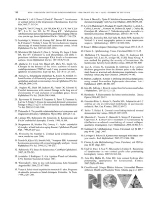 196 NOVA - PUBLICACIÓN CIENTÍFICA EN CIENCIAS BIOMÉDICAS - ISSN:1794-2470 VOL.5 No. 8 JULIO - DICIEMBRE DE 2007:101-212
19. Brookes N, Loh I, Clover G, Poole C, Sherwin T. Involvement
of corneal nerves in the progression of keratoconus. Exp Eye
Res.2003;77:515-24.
20. Teng SW, Tan HY, Peng JL, Lin HH, Kim KH, Lo W, Sun Y, Lin
WC, Lin SJ, Jee SH, So PT, Dong CY. Multiphoton
autofluorescenceandsecond-harmonicgenerationimagingoftheex
vivo porcine eye. Invest Ophthalmol Vis Sci. 2006;47:1216-1224.
21. Morishige N, Wahlert AJ, Kenney MC, Brown DJ, Kawamoto
K, Chikama T, Nishida T, Jester JV. Second-harmonic imaging
microscopy of normal human and keratoconus cornea. Invest
Ophthalmol Vis Sci. 2007;48:1087-1094.
22. Whitelock RB, Fukuchi T, Zhou L, Twining SS, Sugar J, Feder
RS, Yue BY. Cathepsin G, acid phosphatase, and alpha 1-
proteinase inhibitor messenger RNA levels in keratoconus
corneas. Invest Ophthalmol Vis Sci. 1997;38:529-534.
23. Matthews FJ, Cook SD, Majid MA, Dick AD, Smith VA.
Changes in the balance of the tissue inhibitor of matrix
metalloproteinases (TIMPs)-1 and -3 may promote keratocyte
apoptosis in keratoconus. Exp Eye Res. 2007;84:1125-1134.
24. Nielsen K, Birkenkamp-Demtröder K, Ehlers N, Orntoft TF.
Identification of differentially expressed genes in keratoconus
epithelium analyzed on microarrays. Invest Ophthalmol Vis Sci.
2003;44:2466-2476.
25. Hughes AE, Dash DP, Jackson AJ, Frazer DG, Silvestri G.
Familial keratoconus with cataract: linkage to the long arm of
chromosome 15 and exclusion of candidate genes. Invest
Ophthalmol Vis Sci. 200;44:5063-5066.
26. Tyynismaa H, Sistonen P, Tuupanen S, Tervo T, Dammert A,
Latvala T,Alitalo T.Alocus for autosomal dominant keratoconus:
linkage to 16q22.3-q23.1 in Finnish families. Invest Ophthalmol
Vis Sci. 2002;43:3160-3164.
27. Thalasselis A. The possible relationship between keratoconus and
magnesium deficiency. Ophthalmic Physiol Opt. 2005;25:7-12.
28. Lipman RM, Rubenstein JB, Torczynski E. Keratoconus and
Fuchs’ endothelial dystrophy. Cornea. 1991;10:368.
29. Bergmanson JP, Sheldon TM, Goosey JD. Fuchs’ endothelial
dystrophy: a fresh look at an aging disease. Ophthalmic Physiol
Opt. 1999;19:210-222.
30. Ventocilla M, Stamler J. Contact Lens Complications.
www.emedicine.com. 2006.
31. Maeda N, Klyce SD, Smolek MK, Thompson HW. Automated
keratoconus screening with corneal topography analysis. Invest
Ophthalmol Vis Sci. 1994;35:2749-2757.
32. Rabinowitz YS. Intacs for keratoconus. Curr Opin Ophthalmol.
2007;18:279-283.
33. Avendaño J, Rodríguez E. «La Agudeza Visual en Colombia,
ENS Instituto Nacional de Salud. 1981.
34. Wahrendorf I. How to live with keratoconus. Klin Monatsbl
Augenheilkd. 2006;223:877-888.
35. Yepez A. Salud visual en población menor de 15 años. Programa
de atención primaria en Salud Antioquia, Colombia. Ia Treia.
1989; 2:201-206.
36.ArntzA, Durán JA, Pijoán JI. Subclinical keratoconus diagnosis by
elevation topography Arch Soc Esp Oftalmol. 2003;78:659-664.
37. Levy D, Hutchings H, Rouland JF, Guell J, Burillon C, Arné JL,
Colin J, Laroche L, Montard M, Delbosc B, Aptel I, Ginisty H,
Grandjean H, Malecaze F. Videokeratographic anomalies in
familial keratoconus. Ophthalmology. 2004;111:867-874.
38. Abad JC, Rubinfeld RS, Del Valle M, Belin MW, Kurstin JM
Vertical D: a novel topographic pattern in some keratoconus
suspects. Ophthalmology. 2007;114:1020-1026.
39.RosasE.MédicocirujanoOftalmólogo.FranjaVisual,1991;3:15-17.
40. Charter L. Ophthalmology Times, Cleveland,2006;31:51-52.
41. McMahon TT, Szczotka-Flynn L, Barr JT, Anderson RJ,
Slaughter ME, Lass JH, Iyengar SK; CLEK Study Group. A
new method for grading the severity of keratoconus: the
Keratoconus Severity Score (KSS).Cornea. 2006;25:794-800.
42. Luz A, Ursulio M, Castañeda D, Ambrósio R Jr. Corneal
thickness progression from the thinnest point to the limbus:
study based on a normal and a keratoconus population to create
reference values.Arq Bras Oftalmol. 2006;69:579-583.
43. Bühren J, Kühne C, Kohnen T. Defining subclinical keratoconus
using corneal first-surface higher-order aberrations. Am J
Ophthalmol. 2007;143:381-389.
44. Jain AK, Sukhija J. Rose-K contact lens for keratoconus Indian
J Ophthalmol. 2007;55:121-125.
45. Hernández P. Reinventando las lentes semiesclerales. Gaceta
Óptica,2006;402:20-25.
46. González-Pérez J, Arrojo N, Parafita MA. Adaptación de LC
asférica de alta excentricidad modificada en queratocono
unilateral. Rev. Esp. Contact. 2005;12:69-73.
47. Seiler T, Hafezi F. Corneal cross-linking-induced stromal
demarcation line Cornea. 2006;25:1057-1059.
48. Mazzotta C, Traversi C, Baiocchi S, Sergio P, Caporossi T,
Caporossi A. Conservative treatment of keratoconus by
riboflavin-uva-induced cross-linking of corneal collagen:
qualitative investigation. Eur J Ophthalmol. 2006;16:530-535.
49. Guttman Ch. Ophthalmology Times, Cleveland, vol 32 ISS 7
pag 40-41 (2pp). 2007.
50. Levinger S, Pokroy R. Keratoconus managed with intacs: one-
year results. Arch Ophthalmol. 2005;123:1308-1314.
51. Charter, Lynda. Ophthalmology Times, Cleveland, vol 32 ISS 4
pag 42-43 (2pp).2007.
52. Unal M, Yücel I, Akar Y, Akkoyunlu G, Ustünel I. Recurrence
of keratoconus in two corneal grafts after penetrating
keratoplasty Cornea. 2007;26:362-364.
53. Ezra DG, Mehta JS, Allan BD. Late corneal hydrops after
penetrating keratoplasty for keratoconus. Cornea.
2007;26(5):639-640.
54. Científicos del Colegio Médico Jeferson, Universidad Thomas
Jefferson. Health and Medicine Week. Atlanta, pag 243. 2007.
 
