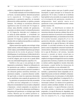 188 NOVA - PUBLICACIÓN CIENTÍFICA EN CIENCIAS BIOMÉDICAS - ISSN:1794-2470 VOL.5 No. 8 JULIO - DICIEMBRE DE 2007:101-212
oxidativo y degradación de los tejidos (12).
En otro estudio realizado en la Universidad deArizona
en Tucson, sus autores pudieron demostrar por primera
vez la expresión de 14.3.3sigma, o stratifin o
queratinocito o queratocito específico, un marcador
diferencial de células epiteliales, en epitelios corneales
humanos. Sin embargo no encontraron diferencias
significativas entre los niveles del 14.3.3sigma en
córneas sanas, distrofias corneales del queratocono,
o pacientes con edema corneal. La immunofluorescencia
de 14.3.3sigma fue observada en el citoplasma y en
el núcleo de células epiteliales y co-localizado con
cyclin-B1 (13). Este trabajo presenta la evidencia de la
expresión 14.3.3sigma en epitelio corneal y permite
elucidar sobre sus implicaciones posibles en condiciones
patológicas corneales (14).
Algunos autores han sugerido como etiología: la baja
rigidez escleral, condiciones alérgicas como conjuntivitis
vernal o atípica y anormalidades bioquímicas que incluyen
disminución de los niveles de glucosa 6 fosfato
deshidrogenasa, lo cual disminuye la hidroxilación de la
lisina y la glicosilación de la hidroxilisina, disminuyendo
el total de colágeno, pero no por esto se puede definir
como una enfermedad bioquímica específica (15).
También se dice que es una patología de orden
degenerativa normalmente bilateral no inflamatoria de
los queratocitos que conlleva a un adelgazamiento y
encurvamiento corneal anterior y posterior secundario a
una alteración genética autosómica dominante, con
penetrancia completa, y expresión altamente variable.
De igual modo, se tienen las expresiones disminuidas
que se manifiestan como sospecha de queratocono (16)
Los pacientes con queratocono han sido encontrados
con fibras nerviosas adelgazadas en el estroma y
reducción en la densidad nerviosa en el plexo subepitelial
e hipoestesia corneal comparados con pacientes de
control (17). A pesar de las alteraciones morfológicas y
bioquímicas del queratocono, su etiología sigue siendo
confusa. Mientras que los cambios primarios se
encuentran principalmente dentro del tejido estromal
corneal, algunos autores creen que el epitelio corneal
desempeña el papel principal en la formación del
queratocono. Por lo tanto, el estudio de la membrana
basal epitelial se ha convertido en un aspecto de interés
en la investigación del queratocono, encontrar un
adelgazamiento basal epitelial masivo en el
queratocono es raro, es más probable encontrar corneas
guttatas inversas (18).
Así mismo, se identificaron un número de
características celulares del queratocono tales como
incursiones discretas de procesos celulares finos de los
queratocitos anteriores en asociación con la indentación
localizadadelepiteliobasal,yunincrementoenlosniveles
de la enzima lisosomal, catepsina B y G en los
queratocitos aberrados, situados debajo de regiones
comprometidas de la capa de Bowman y del estroma
profundo. La actividad enzimática de estas células
parecía causar la degradación estructural localizada del
estroma anterior, conduciendo a la destrucción completa
de la capa de Bowman y del estroma, haciendo
necesario a menudo un injerto corneal para su
restauración. Los resultados iniciales de este estudio
amplían la investigación del papel de los nervios corneales
que pasan entre el estroma y el epitelio a los sitios donde
se realizan cambios degradativos iniciales observados
previamente, y puede facilitar las interacciones de
queratocitos epiteliales en esta enfermedad (19).
Las células en las disecciones de córneas humanas
normales y queratocónicas fueron etiquetadas con un
fijador fluorescente con tinte de visibilidad 5, el diacetato
clorometilfluoresceina, los anticuerpos y la alfa-tubulin
(nervios), el integrin alpha3beta1, la catepsina B y G, y
el tinte nuclear DAPI, y fueron examinados con un
microscopio confocal. Los núcleos de los queratocitos
anteriores estaban enrollados alrededor de los nervios,
los cuales pasaron a la capa de Bowman a través de
otra forma acelular, y mientras que la enfermedad
progresaba y la capa de Bowman era degradada, estos
queratocitos fueron observados al expresar niveles más
altos de catepsina B y G, y luego desplazarse
 