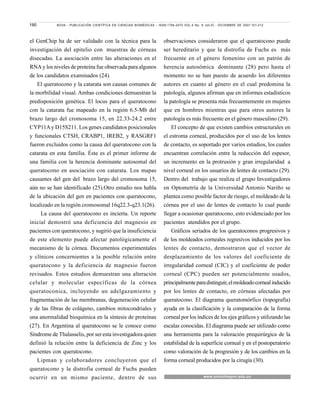 190 NOVA - PUBLICACIÓN CIENTÍFICA EN CIENCIAS BIOMÉDICAS - ISSN:1794-2470 VOL.5 No. 8 JULIO - DICIEMBRE DE 2007:101-212
el GenChip ha de ser validado con la técnica para la
investigación del epitelio con muestras de córneas
disecadas. La asociación entre las alteraciones en el
RNA y los niveles de proteína fue observada para algunos
de los candidatos examinados (24).
El queratocono y la catarata son causas comunes de
la morbilidad visual. Ambas condiciones demuestran la
predisposición genética. El locus para el queratocono
con la catarata fue mapeado en la región 6.5-Mb del
brazo largo del cromosoma 15, en 22.33-24.2 entre
CYP11Ay D15S211. Los genes candidatos posicionales
y funcionales CTSH, CRABP1, IREB2, y RASGRF1
fueron excluidos como la causa del queratocono con la
catarata en esta familia. Éste es el primer informe de
una familia con la herencia dominante autosomal del
queratocono en asociación con catarata. Los mapas
causantes del gen del brazo largo del cromosoma 15,
aún no se han identificado (25).Otro estudio nos habla
de la ubicación del gen en pacientes con queratocono,
localizado en la región cromosomal 16q22.3-q23.1(26).
La causa del queratocono es incierta. Un reporte
inicial demostró una deficiencia del magnesio en
pacientes con queratocono, y sugirió que la insuficiencia
de este elemento puede afectar patológicamente el
mecanismo de la córnea. Documentos experimentales
y clínicos concernientes a la posible relación entre
queratocono y la deficiencia de magnesio fueron
revisados. Estos estudios demuestran una alteración
celular y molecular específicas de la córnea
queratoconica, incluyendo un adelgazamiento y
fragmentación de las membranas, degeneración celular
y de las fibras de colágeno, cambios mitocondriales y
una anormalidad bioquímica en la síntesis de proteínas
(27). En Argentina al queratocono se le conoce como
Síndrome de Thalasselis, por ser esta investigadora quien
definió la relación entre la deficiencia de Zinc y los
pacientes con queratocono.
Lipman y colaboradores concluyeron que el
queratocono y la distrofia corneal de Fuchs pueden
ocurrir en un mismo paciente, dentro de sus
observaciones consideraron que el queratocono puede
ser hereditario y que la distrofia de Fuchs es más
frecuente en el género femenino con un patrón de
herencia autosómica dominante (28) pero hasta el
momento no se han puesto de acuerdo los diferentes
autores en cuanto al género en el cual predomina la
patología, algunos afirman que en informes estadísticos
la patología se presenta más frecuentemente en mujeres
que en hombres mientras que para otros autores la
patología es más frecuente en el género masculino (29).
El concepto de que existen cambios estructurales en
el estroma corneal, producidos por el uso de los lentes
de contacto, es soportado por varios estudios, los cuales
encuentran correlación entre la reducción del espesor,
un incremento en la protrusión y gran irregularidad a
nivel corneal en los usuarios de lentes de contacto (29).
Dentro del trabajo que realiza el grupo Investigadores
en Optometría de la Universidad Antonio Nariño se
plantea como posible factor de riesgo, el moldeado de la
córnea por el uso de lentes de contacto lo cual puede
llegar a ocasionar queratocono, esto evidenciado por los
pacientes atendidos por el grupo.
Gráficos seriados de los queratoconos progresivos y
de los moldeados corneales regresivos inducidos por los
lentes de contacto, demostraron que el vector de
desplazamiento de los valores del coeficiente de
irregularidad corneal (CIC) y el coeficiente de poder
corneal (CPC) pueden ser potencialmente usados,
principalmenteparadistinguir,elmoldeadocornealinducido
por los lentes de contacto, en córneas afectadas por
queratocono. El diagrama queratomórfico (topografía)
ayuda en la clasificación y la comparación de la forma
corneal por los índices de los ejes gráficos y utilizando las
escalas conocidas. El diagrama puede ser utilizado como
una herramienta para la valoración prequirúrgica de la
estabilidad de la superficie corneal y en el postoperatorio
como valoración de la progresión y de los cambios en la
forma corneal producidos por la cirugía (30).
www.unicolmayor.edu.co
 