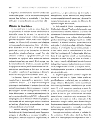 192 NOVA - PUBLICACIÓN CIENTÍFICA EN CIENCIAS BIOMÉDICAS - ISSN:1794-2470 VOL.5 No. 8 JULIO - DICIEMBRE DE 2007:101-212
a diagnóstico; lamentablemente no existe una base de
datos que los agrupe a todos; el único estudio de magnitud
nacional data de hace ya dos décadas y tiene datos
útiles, pero no cubre el asunto que aquí se trata (35).
Métodos de diagnóstico
Es importante tener en cuenta que para el diagnóstico
del queratocono es necesario realizar un estudio de la
topografía corneal del paciente. Los parámetros de
elevación de cara anterior, cara posterior, paquimetría y
profundidad de cámara anterior, medidos en la topografía
de elevación, difieren significativamente entre individuos
normales y aquellos con queratocono clínico y sub-clínico.
Estos parámetros pueden ser de utilidad para definir
pacientes con riesgo de desarrollar una ectasia
secundaria a cirugía refractiva corneal. Con más
exactitud se utiliza la topografía corneal, en casos
incipientes. La topografía típica, muestra un marcado
aplanamiento de la cornea, a través del eje vertical y en
la periferia inferior sitio de la lesión. Un estudio que utilizó
la topografía en familias genéticamente establecidas con
queratocono permitió que se detectaran los patrones
topográficos sospechosos lo que trae nuevos datos a la
tarea difícil de diagnosticar queratocono frustro (36).
Las distrofias y degeneraciones corneales incluyen, la
megalocórnea, el queratoglobo, el queratotoro o pseudo
queratocono pelúcido (37), la degeneración marginal
pelúcidaysuscombinaciones.Enlamegalocórnealacórnea
es mucho más grande en diámetro y su espesor es normal.
El queratoglobo presenta un adelgazamiento del limbo al
limbo. El queratotoro se caracteriza por una disminución
delespesorcornealperiféricoen360º(38).Ladegeneración
marginalpelúcidaesundesordennoinflamatorio,progresivo,
caracterizado por una banda delgada periférica localizada
en la córnea inferior limbar, acompañada de uno o dos
milímetros de banda corneal normal.
El Pentacam (Oculus) y el uso de nuevas tecnologías,
hanhechomásfácileldiagnósticodelaectasia.Esteequipo
compensa la asfericidad y en los mapas topográficos y
tomográficos, permiten diagnosticar tempranamente, el
queratocono. Los procedimientos de topografía y
tomografía son mejores para detectar el adelgazamiento
cornealencasosincipientesdequeratoconoydegeneración
marginal pelúcida, ya que detectan las diferencias de
espesores con gran precisión (39).
La Universidad de Illinois en su departamento de
Oftalmología y Ciencias Visuales, realizó un estudio para
determinar un nuevo método para medir la severidad del
queratocono. Un sistema que calificaba simple y confiable
para el Queratocono y que podía ser útil en los estudios
genéticos para un rasgo complejo que requería una medida
cuantitativa de presencia o similitud y de severidad de la
enfermedad.ElmétododesarrolladooKSSutilizó2índices
corneales de la topografía: el poder corneal promedio y
el error corneal medio de las aberraciones de alto orden
(RMS)de lospolinomiosdeZernikederivados delprimer
frente de onda superficial corneal. Las muestras clínicas
incluyeron las estrías de Vogt, los anillos de Fleischer y
las cicatrices corneales (40). Cada día hay más elementos
dediagnóstico,haymayoresclarecimiento yconocimiento
de las complicaciones oculares y los signos clínicos,
desafortunadamente no es así en la determinación de la
etiopatogenia del cono.
La progresión paquimétrica constituye un punto de
evaluación tradicional del espesor corneal y debe ser
considerada como prueba tamiz para los candidatos a
cirugía refractiva. El encontrar valores paquimétricos
inferiores o superiores a los valores normales que oscilan
entre 490 y 560 nanómetros constituye un punto de
alerta o alarma entre los profesionales de la salud visual
y ocular. Existe una gran variabilidad en los valores
paquimétricos en pacientes con queratocono. Este
parámetro representa un índice indirecto de la
biomecánica del tejido corneal, pero la hipótesis de que
las córneas queratocónicas sufren una mayor progresión
de los valores paquimétricos comparadas con córneas
normales requiere mayores estudios (41).
Investigaciones recientes utilizaron la medición de
las aberraciones de alto orden, a través del frente de
onda; en un estudio prospectivo comparativo de casos y
 