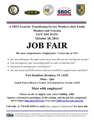 A FREE Event for Transitioning Service Members, their Family 
Members and Veterans 
SAVE THE DATE! 
October 28, 2014 
JOB FAIR 
The most comprehensive Employment / Career day in NYC 
 Are you looking for the right career move now that you are leaving the service? 
 Can you improve your networking skills in order to land that job? 
 Interested in starting your own business? 
 Are you aware of all the services that are available to support your transition? 
Fort Hamilton, Brooklyn, NY 11252 
10am – 3pm 
Armed Forces Reserve Center, 212 General Lee Avenue 11252 
Meet with employers! 
Classes on site to support your career building skills! 
Spouses welcomed to participate in the training and the job fair component! 
RSVP Online: http://bit.ly/OTFVets or by email: SBDC@CityTech.Cuny.Edu 
Call John @ 718-630-4498 or e-mail john.e.mapes2.civ@mail.mil for more info 
The NYS/SBDC program is supported by the U.S. Small Business Administration (SBA). SBA’s funding is not an endorsement 
of any products, opinions, or services. All SBA funded programs are extended to the public on a nondiscriminatory basis. 
