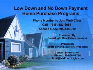 Low Down and No Down Payment Home Purchase Programs Phone Number to Join Web Class Call - (616) 883-8055  Access Code 595-484-912 Presented By: PorchLight Real Estate Services Presenter: Scott Schang, Broker / President Contact Information: Phone:  866-667-6724 [email_address] 
