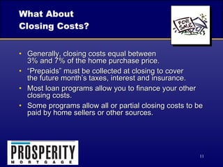 What About  Closing Costs? Generally, closing costs equal between  3% and 7% of the home purchase price. “Prepaids” must be collected at closing to cover  the future month’s taxes, interest and insurance. Most loan programs allow you to finance your other closing costs. Some programs allow all or partial closing costs to be paid by home sellers or other sources. 