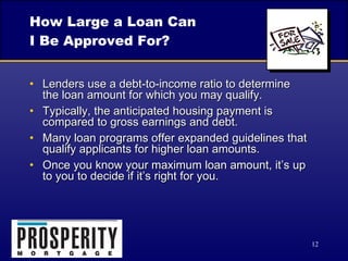 How Large a Loan Can  I Be Approved For? Lenders use a debt-to-income ratio to determine  the loan amount for which you may qualify. Typically, the anticipated housing payment is compared to gross earnings and debt. Many loan programs offer expanded guidelines that qualify applicants for higher loan amounts. Once you know your maximum loan amount, it’s up to you to decide if it’s right for you. 