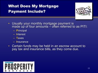 What Does My Mortgage Payment Include? Usually your monthly mortgage payment is  made up of four amounts – often referred to as PITI: P rincipal I nterest T axes I nsurance Certain funds may be held in an escrow account to pay tax and insurance bills, as they come due. 