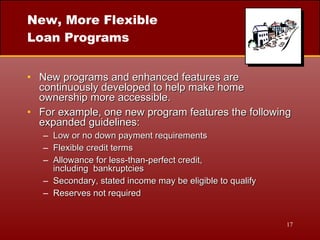 New, More Flexible Loan Programs New programs and enhanced features are continuously developed to help make home ownership more accessible. For example, one new program features the following expanded guidelines: Low or no down payment requirements Flexible credit terms Allowance for less-than-perfect credit,  including  bankruptcies Secondary, stated income may be eligible to qualify Reserves not required 