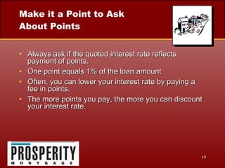 Make it a Point to Ask About Points Always ask if the quoted interest rate reflects payment of points. One point equals 1% of the loan amount. Often, you can lower your interest rate by paying a fee in points. The more points you pay, the more you can discount your interest rate. 