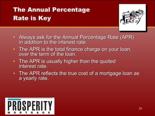 The Annual Percentage Rate is Key Always ask for the Annual Percentage Rate (APR)  in addition to the interest rate. The APR is the total finance charge on your loan, over the term of the loan. The APR is usually higher than the quoted  interest rate. The APR reflects the true cost of a mortgage loan as a yearly rate. 