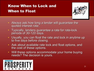Know When to Lock and When to Float Always ask how long a lender will guarantee the quoted interest rate. Typically, lenders guarantee a rate for rate-lock periods of 30-120 days. Usually, you can float the rate and lock in anytime up to five days before closing. Ask about available rate lock and float options, and the cost of these options. Will these options accommodate your home buying needs? The decision is yours. 