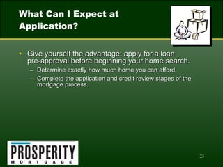 What Can I Expect at Application? Give yourself the advantage: apply for a loan  pre-approval before beginning your home search. Determine exactly how much home you can afford. Complete the application and credit review stages of the mortgage process. 